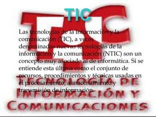 Las tecnologías de la información y la
comunicación (TIC), a veces
denominadas nuevas tecnologías de la
información y la comunicación (NTIC) son un
concepto muy asociado al de informática. Si se
entiende esta última como el conjunto de
recursos, procedimientos y técnicas usadas en
el procesamiento, almacenamiento y
transmisión de información.
 