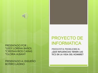 PRESENTADO POR :
*LEIDY LORENA BAÑOL
*CRISTIAN RIOS CAÑAS
*GLORIA ALBANY
PRESENTADO A: ENSUEÑO
BOTERO LADINO

PROYECTO DE
INFORMATICA
PREGUNTA problemica:

¿QUE INFLUENCIAS TIENEN LAS
TICS EN LA VIDA DEL HOMBRE?

 