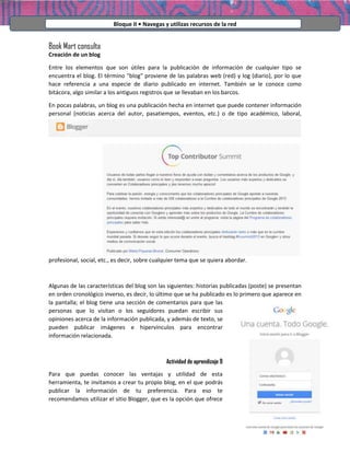 Bloque II • Navegas y utilizas recursos de la red

Book Mart consulta
Creación de un blog
Entre los elementos que son útiles para la publicación de información de cualquier tipo se
encuentra el blog. El término "blog" proviene de las palabras web (red) y log (diario), por lo que
hace referencia a una especie de diario publicado en internet. También se le conoce como
bitácora, algo similar a los antiguos registros que se llevaban en los barcos.
En pocas palabras, un blog es una publicación hecha en internet que puede contener información
personal (noticias acerca del autor, pasatiempos, eventos, etc.) o de tipo académico, laboral,

profesional, social, etc., es decir, sobre cualquier tema que se quiera abordar.

Algunas de las características del blog son las siguientes: historias publicadas (poste) se presentan
en orden cronológico inverso, es decir, lo último que se ha publicado es lo primero que aparece en
la pantalla; el blog tiene una sección de comentarios para que las
personas que lo visitan o los seguidores puedan escribir sus
opiniones acerca de la información publicada, y además de texto, se
pueden publicar imágenes e hipervínculos para encontrar
información relacionada.

Actividad de aprendizaje 9
Para que puedas conocer las ventajas y utilidad de esta
herramienta, te invitamos a crear tu propio blog, en el que podrás
publicar la información de tu preferencia. Para eso te
recomendamos utilizar el sitio Blogger, que es la opción que ofrece

 
