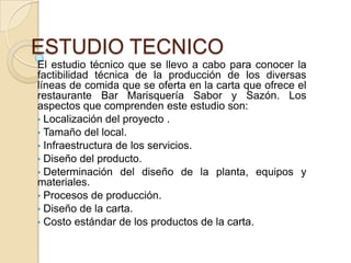 ESTUDIO TECNICO
El estudio técnico que se llevo a cabo para conocer la
factibilidad técnica de la producción de los diversas
líneas de comida que se oferta en la carta que ofrece el
restaurante Bar Marisquería Sabor y Sazón. Los
aspectos que comprenden este estudio son:
• Localización del proyecto .
• Tamaño del local.
• Infraestructura de los servicios.
• Diseño del producto.
• Determinación del diseño de la planta, equipos y
materiales.
• Procesos de producción.
• Diseño de la carta.
• Costo estándar de los productos de la carta.

 