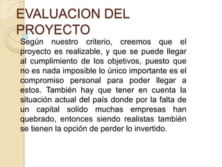 EVALUACION DEL
PROYECTO
Según nuestro criterio, creemos que el
proyecto es realizable, y que se puede llegar
al cumplimiento de los objetivos, puesto que
no es nada imposible lo único importante es el
compromiso personal para poder llegar a
estos. También hay que tener en cuenta la
situación actual del país donde por la falta de
un capital solido muchas empresas han
quebrado, entonces siendo realistas también
se tienen la opción de perder lo invertido.

 