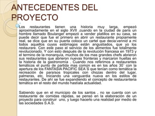 ANTECEDENTES DEL
PROYECTO
Los restaurantes tienen una historia muy larga, empezó
aproximadamente en el siglo XVII ,cuando en la ciudad de parís un
hombre llamado Boulanger empezó a vender platillos en su casa, se
puede decir que fue el primero en abrir un restaurante propiamente
real, se dice que en su puerta coloco un cartel que decia:vennid a mi
todos aquellos cuyos estómagos están angustiados, que yo los
restaurare. Con este paso el servicio de los alimentos fue totalmente
revolucionado. Y con esto después de la revolución francesa en 1973 y
el termino de la monarquía, muchos de los mas grandes chefs abrieron
sus restaurantes que abrieron nuevas fronteras y marcaron huellas en
la historia de la gastronomía . Cuando nos referimos a restaurantes
temáticos el punto de partida mas común es en los años 30´ con la
apertura de los FANTASIA PACIFIC SEA´S que tenían como temática la
recreación de paraísos tropicales con chozas dentro del lugar,
palmeras, etc. Iniciando una vanguardia nueva en los estilos de
restaurantes. De ahí se fue expandiendo el concepto de restauranteria
temática en el resto del mundo hastíala actualidad.
Sabiendo que en el municipio de los santos , no se cuenta con un
restaurante de comidas rápidas, se pensó en la elaboración de un
proyecto para construir uno, y luego hacerlo una realidad por medio de
las sociedades S.A.S.

 