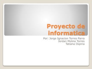 Proyecto de 
informatica 
Por: Jorge Ignacion Torres Parra 
Jordan Molina Torres 
Tatiana Ospina 
 