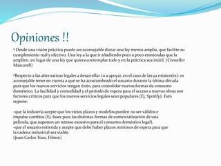 Opiniones !! 
º Desde una visión práctica puede ser aconsejable dictar una ley menos amplia, que facilite su 
cumplimiento real y efectivo. Una ley a la que ir añadiendo poco a poco enmiendas que la 
amplíen, en lugar de una ley que quiera contemplar todo y en la práctica sea inútil. (Conseller 
Mascarell) 
ºRespecto a las alternativas legales a desarrollar (o a apoyar, en el caso de las ya existentes): es 
aconsejable tener en cuenta a qué se ha acostumbrado el usuario durante la última década 
para que los nuevos servicios tengan éxito, para consolidar nuevas formas de consumo 
doméstico. La facilidad y comodidad y el periodo de espera para el acceso a nuevas obras son 
factores críticos para que los nuevos servicios legales sean populares (Ej. Spotify). Esto 
supone: 
-que la industria acepte que los viejos plazos y modelos pueden no ser válidos e 
impulse cambios (Ej. fases para las distintas formas de comercialización de una 
película, que suponen un retraso excesivo para el consumo doméstico legal). 
-que el usuario entienda y acepte que debe haber plazos mínimos de espera para que 
la cadena industrial sea viable. 
(Juan Carlos Tous, Filmin) 
 
