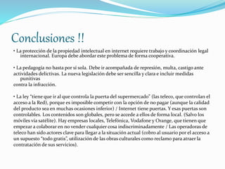 Conclusiones !! 
• La protección de la propiedad intelectual en internet requiere trabajo y coordinación legal 
internacional. Europa debe abordar este problema de forma cooperativa. 
• La pedagogía no basta por sí sola. Debe ir acompañada de represión, multa, castigo ante 
actividades delictivas. La nueva legislación debe ser sencilla y clara e incluir medidas 
punitivas 
contra la infracción. 
• La ley “tiene que ir al que controla la puerta del supermercado” (las teleco, que controlan el 
acceso a la Red), porque es imposible competir con la opción de no pagar (aunque la calidad 
del producto sea en muchas ocasiones inferior) / Internet tiene puertas. Y esas puertas son 
controlables. Los contenidos son globales, pero se accede a ellos de forma local. (Salvo los 
móviles vía satélite). Hay empresas locales, Telefónica, Vodafone y Orange, que tienen que 
empezar a colaborar en no vender cualquier cosa indiscriminadamente / Las operadoras de 
teleco han sido actores clave para llegar a la situación actual (cobro al usuario por el acceso a 
un supuesto “todo gratis”, utilización de las obras culturales como reclamo para atraer la 
contratación de sus servicios). 
 