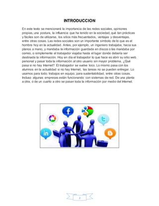 2
INTRODUCCION
En este texto se mencionará la importancia de las redes sociales, opiniones
propias, una postura, la influencia que ha tenido en la sociedad, qué tan prácticas
y fáciles son de utilizarse, los sitios más frecuentados, ventajas y desventajas,
entre otras cosas. Las redes sociales son un importante símbolo de lo que es el
hombre hoy en la actualidad. Antes, por ejemplo, un ingeniero trabajaba, hacia sus
planos a mano, y mandaba la información guardada en discos o las mandaba por
correo, o simplemente el trabajador viajaba hasta el lugar donde debería ser
destinada la información. Hoy en día el trabajador lo que hace es abrir su sitio web
personal y pasar toda la información al otro usuario sin mayor problema. ¿Qué
pasa si no hay Internet? El trabajador se vuelve loco. Lo mismo pasa con los
alumnos en la actualidad si no hay Internet, las tareas no se pueden entregar. Lo
usamos para todo: trabajos en equipo, para sustentabilidad, entre otras cosas.
Incluso algunas empresas están funcionando con sistemas de red. De una planta
a otra, o de un cuarto a otro se pasan toda la información por medio del Internet.
 