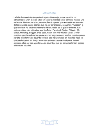 4
Limitaciones
La falta de conocimiento aporta otra gran desventaja ya que usuarios no
admisibles se unen a estos sitios sin saber la realidad sobre cómo se maneja una
red social. Menores de edad, usuarios falsos o gente que no conoce los términos
de los servicios que se aportan que no por ser gratuitos, se vuelven “nuestros” lo
que hace que no sepamos realmente la naturaleza de lo que se enfrenta. Las
redes sociales más utilizadas son YouTube, Facebook, Twitter, Yahoo!, My
space, Metroflog, Blogger, entre otras. Estas son muy fácil de utilizar y muy
practicas pero la realidad es que no son tan seguras como muchos podrían pensar
por ello no estamos de acuerdo con que sea indispensable en nuestras vidas ya
que pueden poner en riesgo a muchas personas, porque cualquiera tiene el
acceso a ellas por eso no estamos de acuerdo a que las personas tengan acceso
a las redes sociales.
 