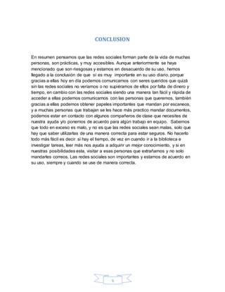 5
CONCLUSION
En resumen pensamos que las redes sociales forman parte de la vida de muchas
personas, son prácticas, y muy accesibles. Aunque anteriormente se haya
mencionado que son riesgosas y estamos en desacuerdo de su uso, hemos
llegado a la conclusión de que sí es muy importante en su uso diario, porque
gracias a ellas hoy en día podemos comunicarnos con seres queridos que quizá
sin las redes sociales no veríamos o no supiéramos de ellos por falta de dinero y
tiempo, en cambio con las redes sociales siendo una manera tan fácil y rápida de
acceder a ellas podemos comunicarnos con las personas que queremos, también
gracias a ellas podemos obtener papeles importantes que mandan por escaneos,
y a muchas personas que trabajan se les hace más practico mandar documentos,
podemos estar en contacto con algunos compañeros de clase que necesites de
nuestra ayuda y/o ponernos de acuerdo para algún trabajo en equipo. Sabemos
que todo en exceso es malo, y no es que las redes sociales sean malas, solo que
hay que saber utilizarlas de una manera correcta para estar seguros. No hacerlo
todo más fácil es decir si hay el tiempo, de vez en cuando ir a la biblioteca e
investigar tareas, leer más nos ayuda a adquirir un mejor conocimiento, y si en
nuestras posibilidades esta, visitar a esas personas que extrañamos y no solo
mandarles correos. Las redes sociales son importantes y estamos de acuerdo en
su uso, siempre y cuando se use de manera correcta.
 
