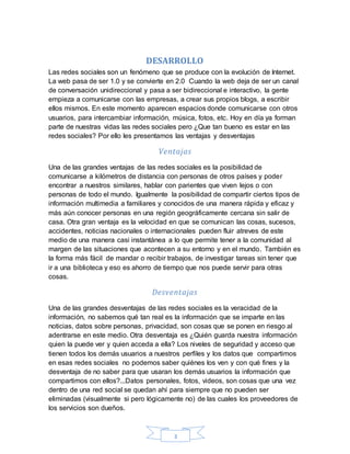3
DESARROLLO
Las redes sociales son un fenómeno que se produce con la evolución de Internet.
La web pasa de ser 1.0 y se convierte en 2.0 Cuando la web deja de ser un canal
de conversación unidireccional y pasa a ser bidireccional e interactivo, la gente
empieza a comunicarse con las empresas, a crear sus propios blogs, a escribir
ellos mismos. En este momento aparecen espacios donde comunicarse con otros
usuarios, para intercambiar información, música, fotos, etc. Hoy en día ya forman
parte de nuestras vidas las redes sociales pero ¿Que tan bueno es estar en las
redes sociales? Por ello les presentamos las ventajas y desventajas
Ventajas
Una de las grandes ventajas de las redes sociales es la posibilidad de
comunicarse a kilómetros de distancia con personas de otros países y poder
encontrar a nuestros similares, hablar con parientes que viven lejos o con
personas de todo el mundo. Igualmente la posibilidad de compartir ciertos tipos de
información multimedia a familiares y conocidos de una manera rápida y eficaz y
más aún conocer personas en una región geográficamente cercana sin salir de
casa. Otra gran ventaja es la velocidad en que se comunican las cosas, sucesos,
accidentes, noticias nacionales o internacionales pueden fluir atreves de este
medio de una manera casi instantánea a lo que permite tener a la comunidad al
margen de las situaciones que acontecen a su entorno y en el mundo. También es
la forma más fácil de mandar o recibir trabajos, de investigar tareas sin tener que
ir a una biblioteca y eso es ahorro de tiempo que nos puede servir para otras
cosas.
Desventajas
Una de las grandes desventajas de las redes sociales es la veracidad de la
información, no sabemos qué tan real es la información que se imparte en las
noticias, datos sobre personas, privacidad, son cosas que se ponen en riesgo al
adentrarse en este medio. Otra desventaja es ¿Quién guarda nuestra información
quien la puede ver y quien acceda a ella? Los niveles de seguridad y acceso que
tienen todos los demás usuarios a nuestros perfiles y los datos que compartimos
en esas redes sociales no podemos saber quiénes los ven y con qué fines y la
desventaja de no saber para que usaran los demás usuarios la información que
compartimos con ellos?...Datos personales, fotos, videos, son cosas que una vez
dentro de una red social se quedan ahí para siempre que no pueden ser
eliminadas (visualmente si pero lógicamente no) de las cuales los proveedores de
los servicios son dueños.
 