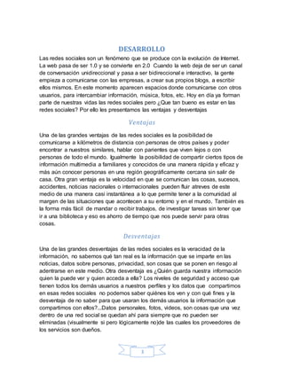 3
DESARROLLO
Las redes sociales son un fenómeno que se produce con la evolución de Internet.
La web pasa de ser 1.0 y se convierte en 2.0 Cuando la web deja de ser un canal
de conversación unidireccional y pasa a ser bidireccional e interactivo, la gente
empieza a comunicarse con las empresas, a crear sus propios blogs, a escribir
ellos mismos. En este momento aparecen espacios donde comunicarse con otros
usuarios, para intercambiar información, música, fotos, etc. Hoy en día ya forman
parte de nuestras vidas las redes sociales pero ¿Que tan bueno es estar en las
redes sociales? Por ello les presentamos las ventajas y desventajas
Ventajas
Una de las grandes ventajas de las redes sociales es la posibilidad de
comunicarse a kilómetros de distancia con personas de otros países y poder
encontrar a nuestros similares, hablar con parientes que viven lejos o con
personas de todo el mundo. Igualmente la posibilidad de compartir ciertos tipos de
información multimedia a familiares y conocidos de una manera rápida y eficaz y
más aún conocer personas en una región geográficamente cercana sin salir de
casa. Otra gran ventaja es la velocidad en que se comunican las cosas, sucesos,
accidentes, noticias nacionales o internacionales pueden fluir atreves de este
medio de una manera casi instantánea a lo que permite tener a la comunidad al
margen de las situaciones que acontecen a su entorno y en el mundo. También es
la forma más fácil de mandar o recibir trabajos, de investigar tareas sin tener que
ir a una biblioteca y eso es ahorro de tiempo que nos puede servir para otras
cosas.
Desventajas
Una de las grandes desventajas de las redes sociales es la veracidad de la
información, no sabemos qué tan real es la información que se imparte en las
noticias, datos sobre personas, privacidad, son cosas que se ponen en riesgo al
adentrarse en este medio. Otra desventaja es ¿Quién guarda nuestra información
quien la puede ver y quien acceda a ella? Los niveles de seguridad y acceso que
tienen todos los demás usuarios a nuestros perfiles y los datos que compartimos
en esas redes sociales no podemos saber quiénes los ven y con qué fines y la
desventaja de no saber para que usaran los demás usuarios la información que
compartimos con ellos?...Datos personales, fotos, videos, son cosas que una vez
dentro de una red social se quedan ahí para siempre que no pueden ser
eliminadas (visualmente si pero lógicamente no)de las cuales los proveedores de
los servicios son dueños.
 