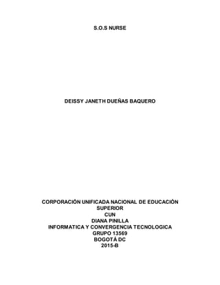 S.O.S NURSE
DEISSY JANETH DUEÑAS BAQUERO
CORPORACIÓN UNIFICADA NACIONAL DE EDUCACIÓN
SUPERIOR
CUN
DIANA PINILLA
INFORMATICA Y CONVERGENCIA TECNOLOGICA
GRUPO 13569
BOGOTÁ DC
2015-B
 