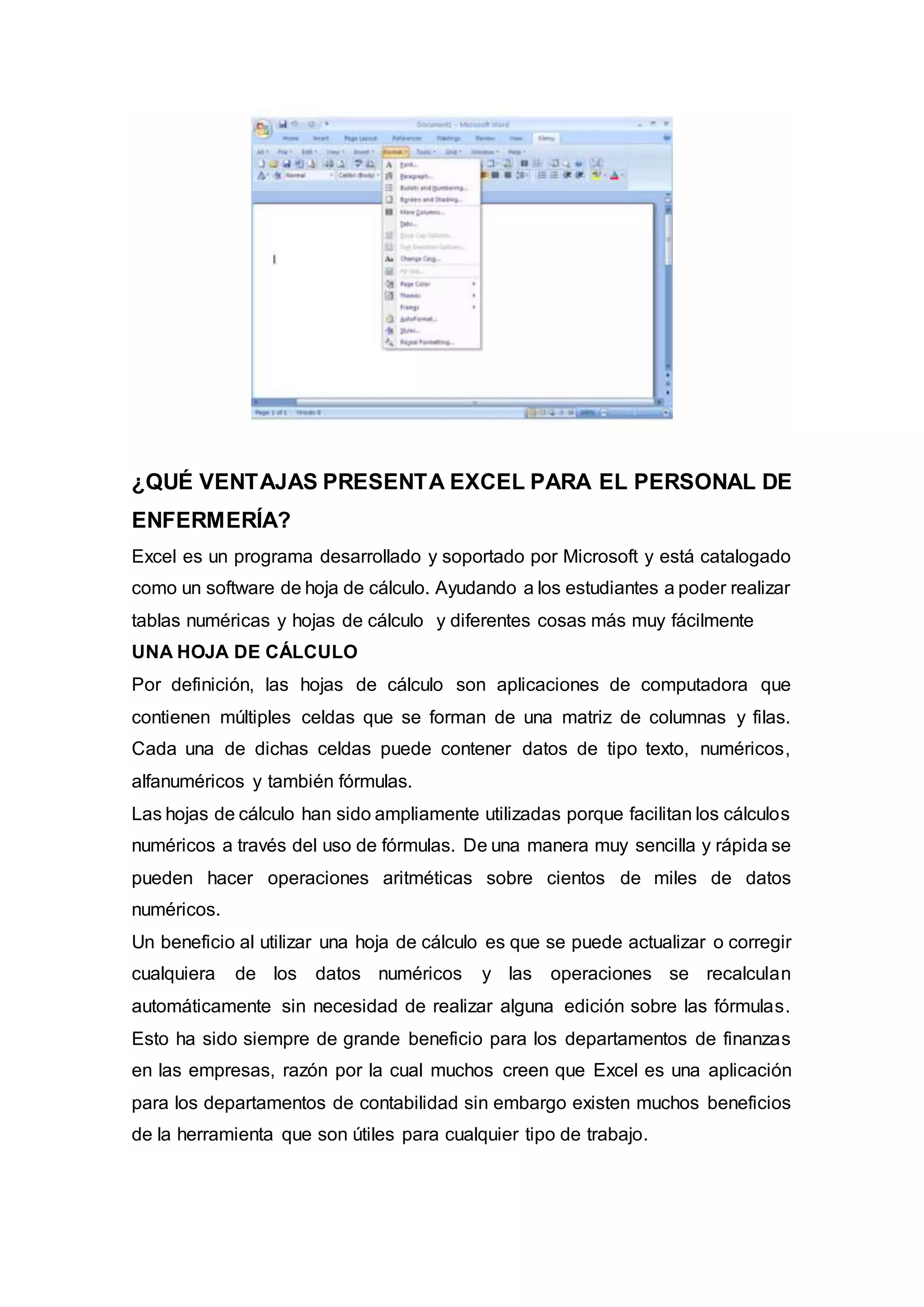 ¿QUÉ VENTAJAS PRESENTA EXCEL PARA EL PERSONAL DE
ENFERMERÍA?
Excel es un programa desarrollado y soportado por Microsoft y está catalogado
como un software de hoja de cálculo. Ayudando a los estudiantes a poder realizar
tablas numéricas y hojas de cálculo y diferentes cosas más muy fácilmente
UNA HOJA DE CÁLCULO
Por definición, las hojas de cálculo son aplicaciones de computadora que
contienen múltiples celdas que se forman de una matriz de columnas y filas.
Cada una de dichas celdas puede contener datos de tipo texto, numéricos,
alfanuméricos y también fórmulas.
Las hojas de cálculo han sido ampliamente utilizadas porque facilitan los cálculos
numéricos a través del uso de fórmulas. De una manera muy sencilla y rápida se
pueden hacer operaciones aritméticas sobre cientos de miles de datos
numéricos.
Un beneficio al utilizar una hoja de cálculo es que se puede actualizar o corregir
cualquiera de los datos numéricos y las operaciones se recalculan
automáticamente sin necesidad de realizar alguna edición sobre las fórmulas.
Esto ha sido siempre de grande beneficio para los departamentos de finanzas
en las empresas, razón por la cual muchos creen que Excel es una aplicación
para los departamentos de contabilidad sin embargo existen muchos beneficios
de la herramienta que son útiles para cualquier tipo de trabajo.
 