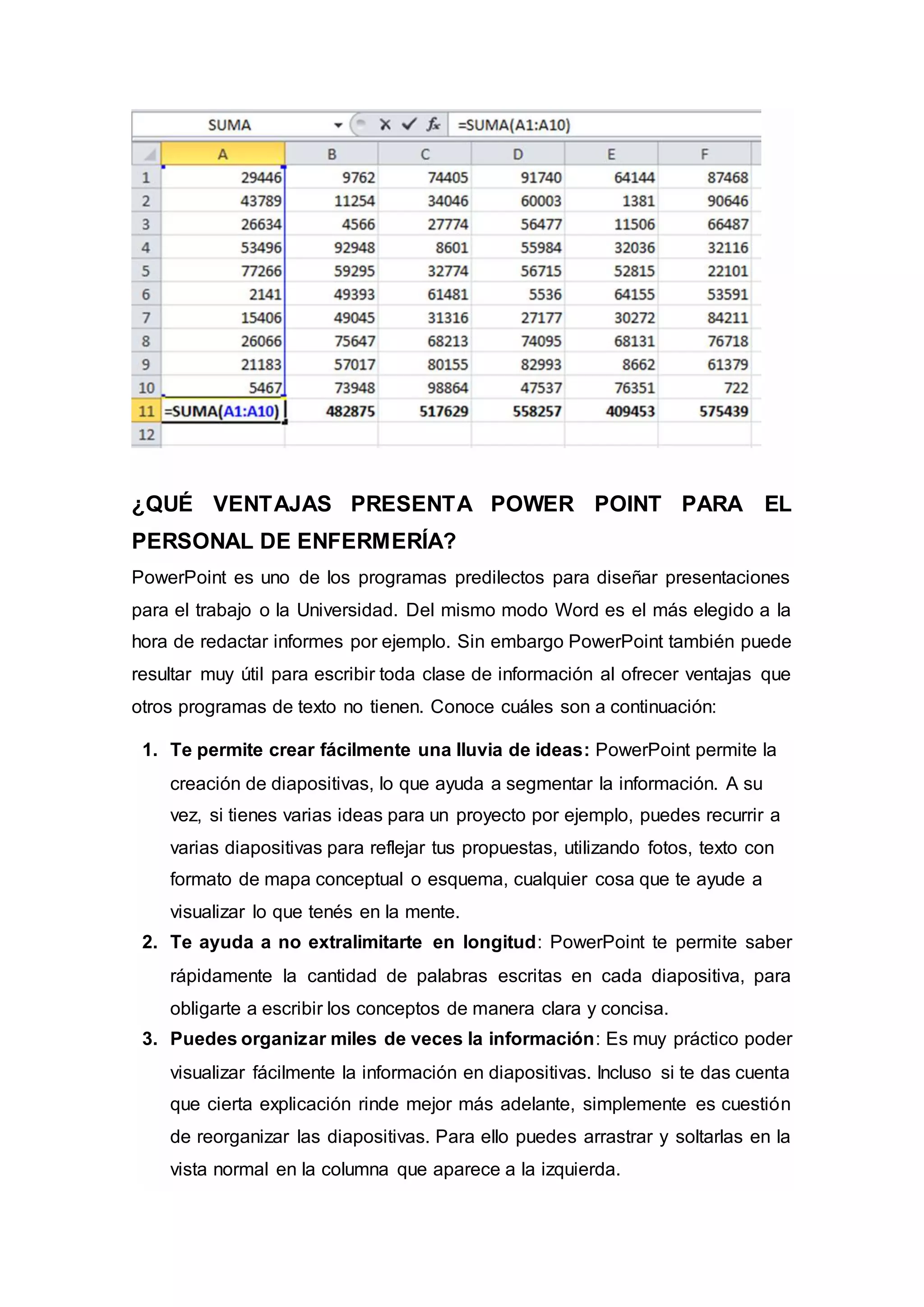¿QUÉ VENTAJAS PRESENTA POWER POINT PARA EL
PERSONAL DE ENFERMERÍA?
PowerPoint es uno de los programas predilectos para diseñar presentaciones
para el trabajo o la Universidad. Del mismo modo Word es el más elegido a la
hora de redactar informes por ejemplo. Sin embargo PowerPoint también puede
resultar muy útil para escribir toda clase de información al ofrecer ventajas que
otros programas de texto no tienen. Conoce cuáles son a continuación:
1. Te permite crear fácilmente una lluvia de ideas: PowerPoint permite la
creación de diapositivas, lo que ayuda a segmentar la información. A su
vez, si tienes varias ideas para un proyecto por ejemplo, puedes recurrir a
varias diapositivas para reflejar tus propuestas, utilizando fotos, texto con
formato de mapa conceptual o esquema, cualquier cosa que te ayude a
visualizar lo que tenés en la mente.
2. Te ayuda a no extralimitarte en longitud: PowerPoint te permite saber
rápidamente la cantidad de palabras escritas en cada diapositiva, para
obligarte a escribir los conceptos de manera clara y concisa.
3. Puedes organizar miles de veces la información: Es muy práctico poder
visualizar fácilmente la información en diapositivas. Incluso si te das cuenta
que cierta explicación rinde mejor más adelante, simplemente es cuestión
de reorganizar las diapositivas. Para ello puedes arrastrar y soltarlas en la
vista normal en la columna que aparece a la izquierda.
 