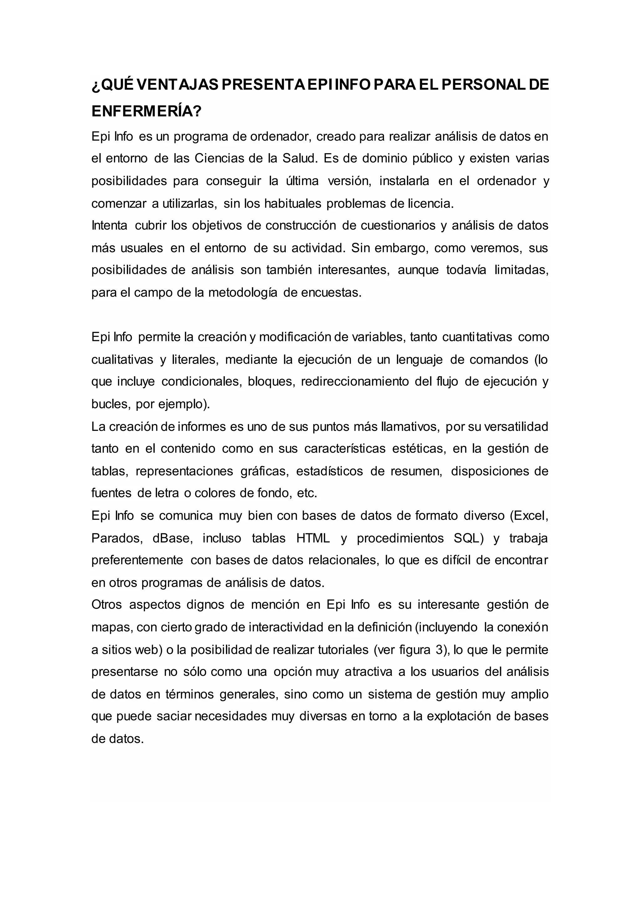 ¿QUÉ VENTAJAS PRESENTAEPIINFO PARA EL PERSONAL DE
ENFERMERÍA?
Epi Info es un programa de ordenador, creado para realizar análisis de datos en
el entorno de las Ciencias de la Salud. Es de dominio público y existen varias
posibilidades para conseguir la última versión, instalarla en el ordenador y
comenzar a utilizarlas, sin los habituales problemas de licencia.
Intenta cubrir los objetivos de construcción de cuestionarios y análisis de datos
más usuales en el entorno de su actividad. Sin embargo, como veremos, sus
posibilidades de análisis son también interesantes, aunque todavía limitadas,
para el campo de la metodología de encuestas.
Epi Info permite la creación y modificación de variables, tanto cuantitativas como
cualitativas y literales, mediante la ejecución de un lenguaje de comandos (lo
que incluye condicionales, bloques, redireccionamiento del flujo de ejecución y
bucles, por ejemplo).
La creación de informes es uno de sus puntos más llamativos, por su versatilidad
tanto en el contenido como en sus características estéticas, en la gestión de
tablas, representaciones gráficas, estadísticos de resumen, disposiciones de
fuentes de letra o colores de fondo, etc.
Epi Info se comunica muy bien con bases de datos de formato diverso (Excel,
Parados, dBase, incluso tablas HTML y procedimientos SQL) y trabaja
preferentemente con bases de datos relacionales, lo que es difícil de encontrar
en otros programas de análisis de datos.
Otros aspectos dignos de mención en Epi Info es su interesante gestión de
mapas, con cierto grado de interactividad en la definición (incluyendo la conexión
a sitios web) o la posibilidad de realizar tutoriales (ver figura 3), lo que le permite
presentarse no sólo como una opción muy atractiva a los usuarios del análisis
de datos en términos generales, sino como un sistema de gestión muy amplio
que puede saciar necesidades muy diversas en torno a la explotación de bases
de datos.
 