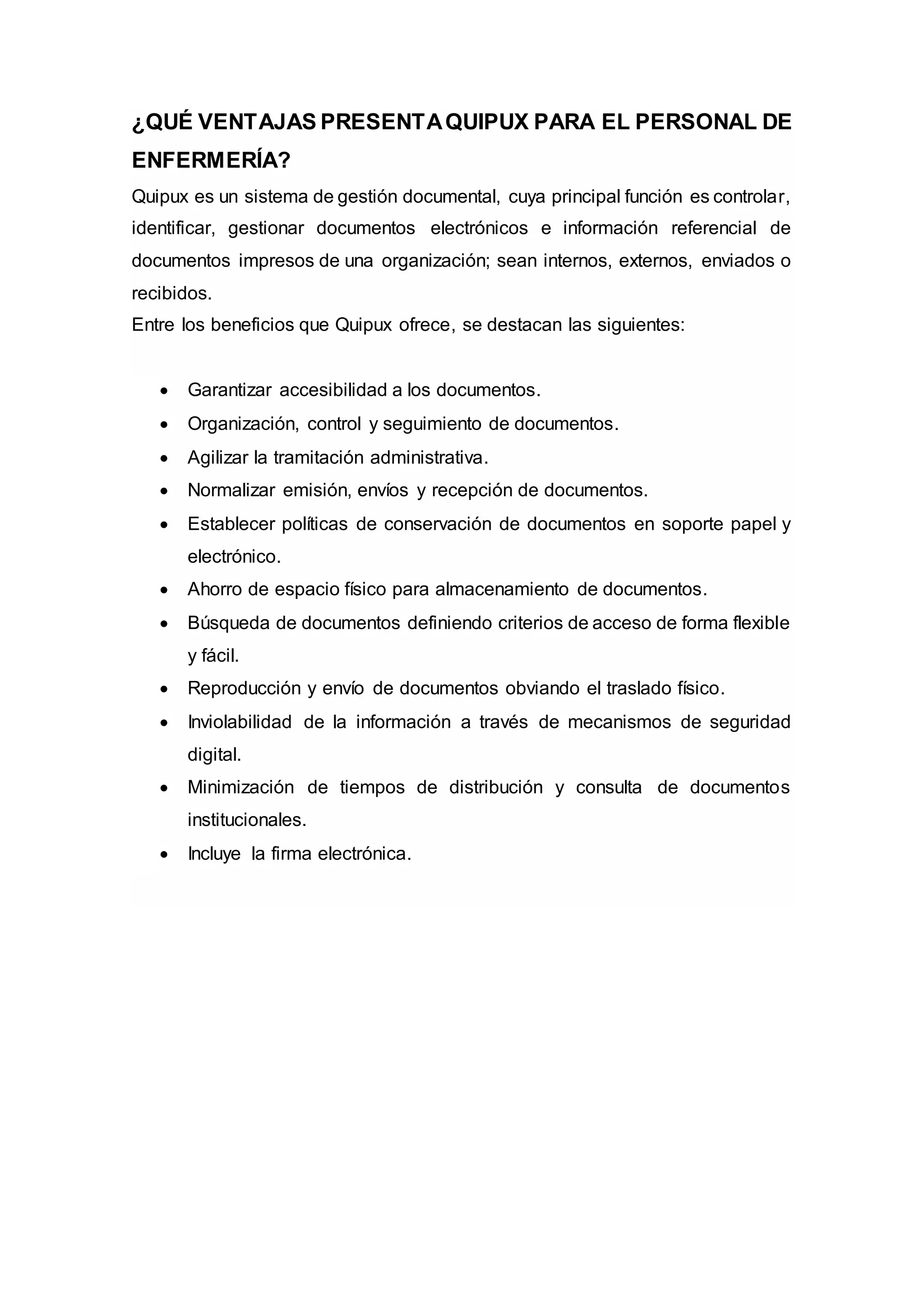 ¿QUÉ VENTAJAS PRESENTAQUIPUX PARA EL PERSONAL DE
ENFERMERÍA?
Quipux es un sistema de gestión documental, cuya principal función es controlar,
identificar, gestionar documentos electrónicos e información referencial de
documentos impresos de una organización; sean internos, externos, enviados o
recibidos.
Entre los beneficios que Quipux ofrece, se destacan las siguientes:
 Garantizar accesibilidad a los documentos.
 Organización, control y seguimiento de documentos.
 Agilizar la tramitación administrativa.
 Normalizar emisión, envíos y recepción de documentos.
 Establecer políticas de conservación de documentos en soporte papel y
electrónico.
 Ahorro de espacio físico para almacenamiento de documentos.
 Búsqueda de documentos definiendo criterios de acceso de forma flexible
y fácil.
 Reproducción y envío de documentos obviando el traslado físico.
 Inviolabilidad de la información a través de mecanismos de seguridad
digital.
 Minimización de tiempos de distribución y consulta de documentos
institucionales.
 Incluye la firma electrónica.
 
