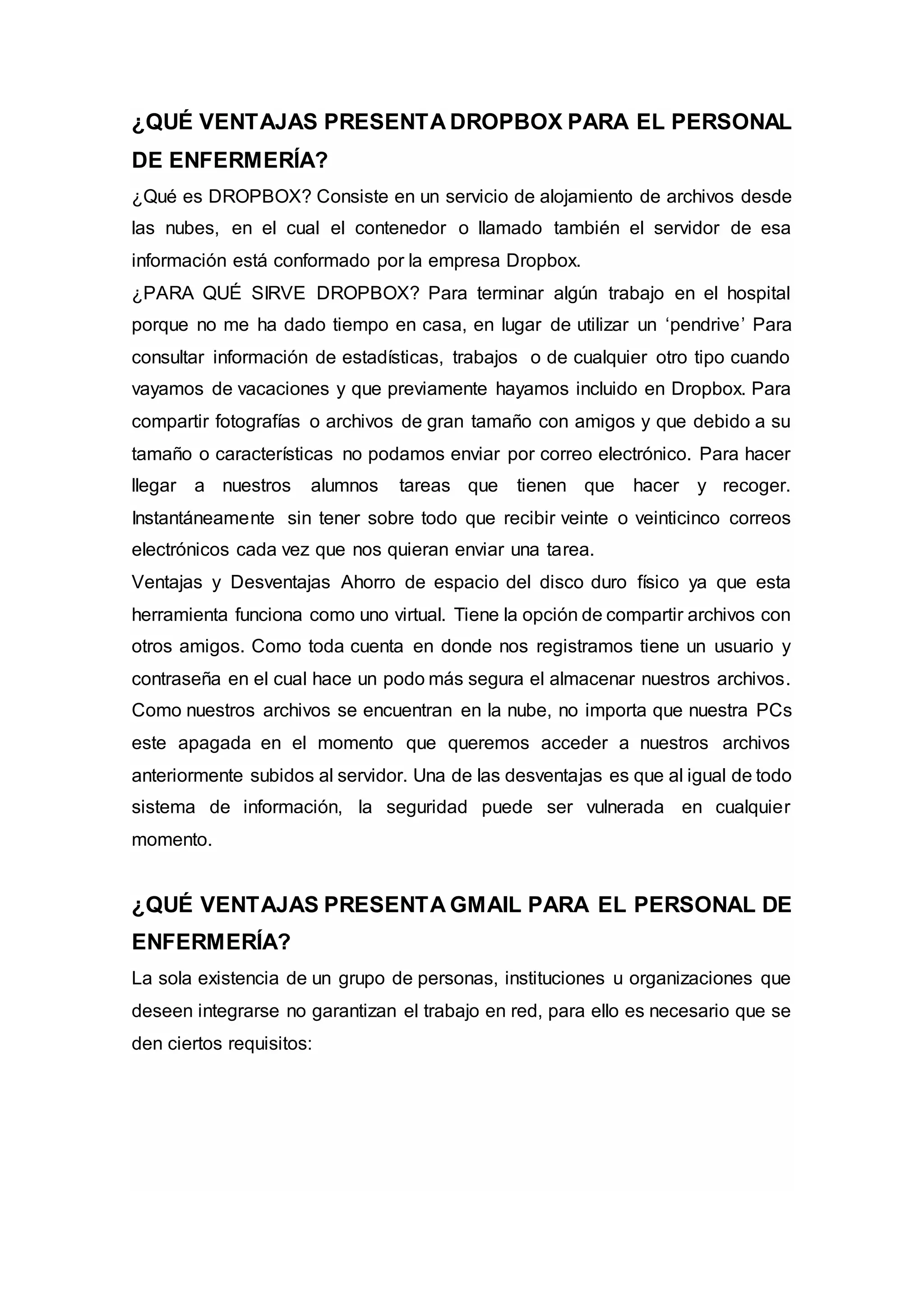 ¿QUÉ VENTAJAS PRESENTA DROPBOX PARA EL PERSONAL
DE ENFERMERÍA?
¿Qué es DROPBOX? Consiste en un servicio de alojamiento de archivos desde
las nubes, en el cual el contenedor o llamado también el servidor de esa
información está conformado por la empresa Dropbox.
¿PARA QUÉ SIRVE DROPBOX? Para terminar algún trabajo en el hospital
porque no me ha dado tiempo en casa, en lugar de utilizar un ‘pendrive’ Para
consultar información de estadísticas, trabajos o de cualquier otro tipo cuando
vayamos de vacaciones y que previamente hayamos incluido en Dropbox. Para
compartir fotografías o archivos de gran tamaño con amigos y que debido a su
tamaño o características no podamos enviar por correo electrónico. Para hacer
llegar a nuestros alumnos tareas que tienen que hacer y recoger.
Instantáneamente sin tener sobre todo que recibir veinte o veinticinco correos
electrónicos cada vez que nos quieran enviar una tarea.
Ventajas y Desventajas Ahorro de espacio del disco duro físico ya que esta
herramienta funciona como uno virtual. Tiene la opción de compartir archivos con
otros amigos. Como toda cuenta en donde nos registramos tiene un usuario y
contraseña en el cual hace un podo más segura el almacenar nuestros archivos.
Como nuestros archivos se encuentran en la nube, no importa que nuestra PCs
este apagada en el momento que queremos acceder a nuestros archivos
anteriormente subidos al servidor. Una de las desventajas es que al igual de todo
sistema de información, la seguridad puede ser vulnerada en cualquier
momento.
¿QUÉ VENTAJAS PRESENTA GMAIL PARA EL PERSONAL DE
ENFERMERÍA?
La sola existencia de un grupo de personas, instituciones u organizaciones que
deseen integrarse no garantizan el trabajo en red, para ello es necesario que se
den ciertos requisitos:
 