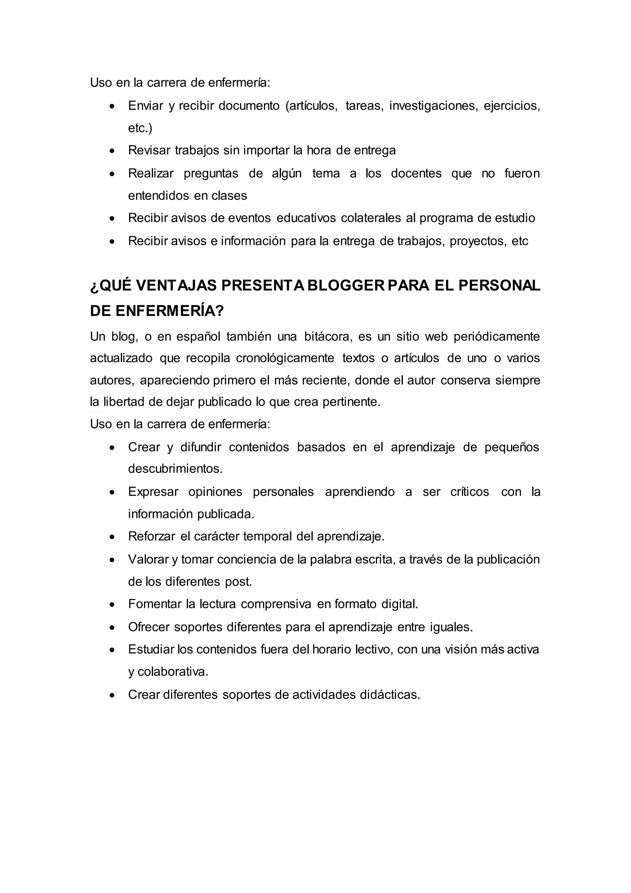 Uso en la carrera de enfermería:
 Enviar y recibir documento (artículos, tareas, investigaciones, ejercicios,
etc.)
 Revisar trabajos sin importar la hora de entrega
 Realizar preguntas de algún tema a los docentes que no fueron
entendidos en clases
 Recibir avisos de eventos educativos colaterales al programa de estudio
 Recibir avisos e información para la entrega de trabajos, proyectos, etc
¿QUÉ VENTAJAS PRESENTA BLOGGER PARA EL PERSONAL
DE ENFERMERÍA?
Un blog, o en español también una bitácora, es un sitio web periódicamente
actualizado que recopila cronológicamente textos o artículos de uno o varios
autores, apareciendo primero el más reciente, donde el autor conserva siempre
la libertad de dejar publicado lo que crea pertinente.
Uso en la carrera de enfermería:
 Crear y difundir contenidos basados en el aprendizaje de pequeños
descubrimientos.
 Expresar opiniones personales aprendiendo a ser críticos con la
información publicada.
 Reforzar el carácter temporal del aprendizaje.
 Valorar y tomar conciencia de la palabra escrita, a través de la publicación
de los diferentes post.
 Fomentar la lectura comprensiva en formato digital.
 Ofrecer soportes diferentes para el aprendizaje entre iguales.
 Estudiar los contenidos fuera del horario lectivo, con una visión más activa
y colaborativa.
 Crear diferentes soportes de actividades didácticas.
 