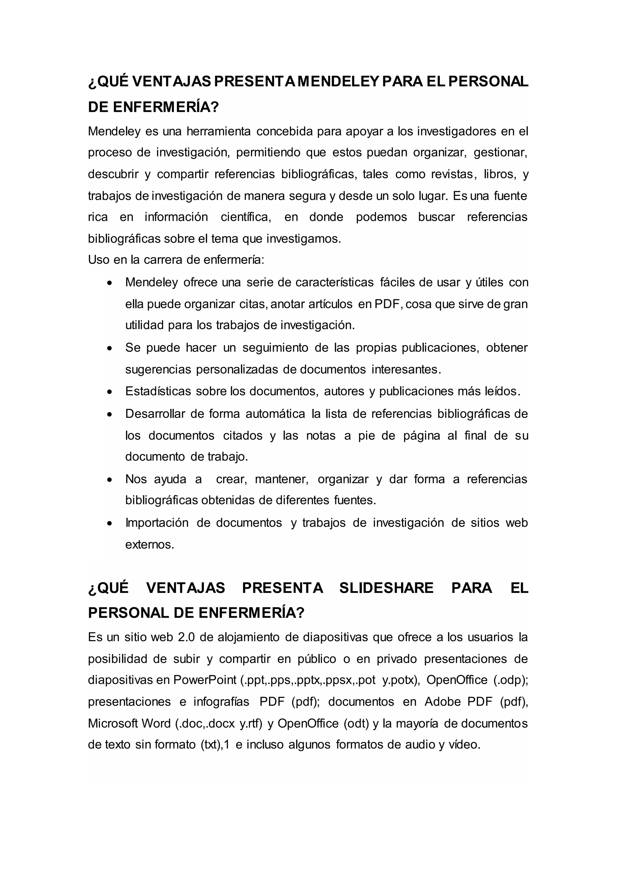 ¿QUÉ VENTAJAS PRESENTAMENDELEY PARA EL PERSONAL
DE ENFERMERÍA?
Mendeley es una herramienta concebida para apoyar a los investigadores en el
proceso de investigación, permitiendo que estos puedan organizar, gestionar,
descubrir y compartir referencias bibliográficas, tales como revistas, libros, y
trabajos de investigación de manera segura y desde un solo lugar. Es una fuente
rica en información científica, en donde podemos buscar referencias
bibliográficas sobre el tema que investigamos.
Uso en la carrera de enfermería:
 Mendeley ofrece una serie de características fáciles de usar y útiles con
ella puede organizar citas, anotar artículos en PDF, cosa que sirve de gran
utilidad para los trabajos de investigación.
 Se puede hacer un seguimiento de las propias publicaciones, obtener
sugerencias personalizadas de documentos interesantes.
 Estadísticas sobre los documentos, autores y publicaciones más leídos.
 Desarrollar de forma automática la lista de referencias bibliográficas de
los documentos citados y las notas a pie de página al final de su
documento de trabajo.
 Nos ayuda a crear, mantener, organizar y dar forma a referencias
bibliográficas obtenidas de diferentes fuentes.
 Importación de documentos y trabajos de investigación de sitios web
externos.
¿QUÉ VENTAJAS PRESENTA SLIDESHARE PARA EL
PERSONAL DE ENFERMERÍA?
Es un sitio web 2.0 de alojamiento de diapositivas que ofrece a los usuarios la
posibilidad de subir y compartir en público o en privado presentaciones de
diapositivas en PowerPoint (.ppt,.pps,.pptx,.ppsx,.pot y.potx), OpenOffice (.odp);
presentaciones e infografías PDF (pdf); documentos en Adobe PDF (pdf),
Microsoft Word (.doc,.docx y.rtf) y OpenOffice (odt) y la mayoría de documentos
de texto sin formato (txt),1 e incluso algunos formatos de audio y vídeo.
 