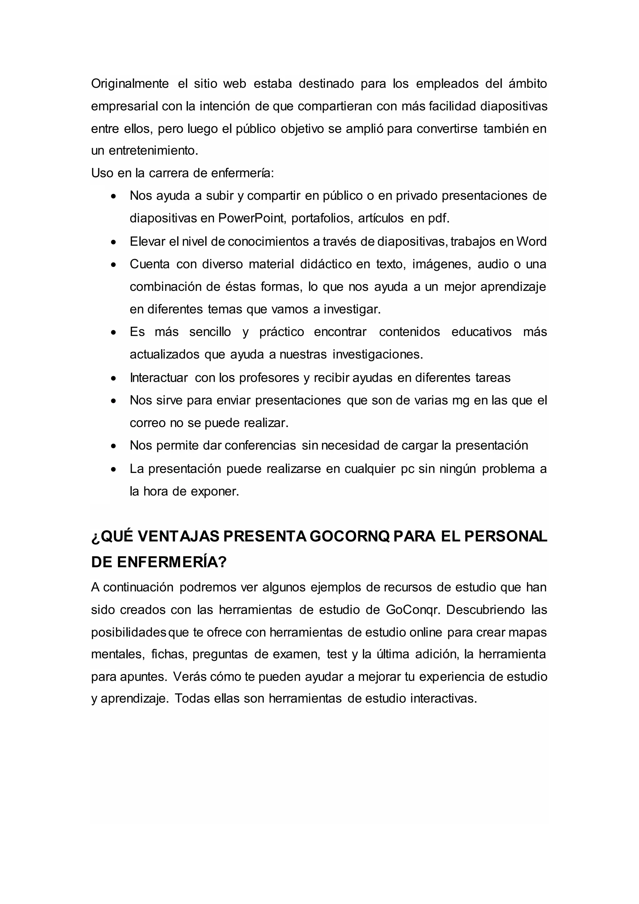 Originalmente el sitio web estaba destinado para los empleados del ámbito
empresarial con la intención de que compartieran con más facilidad diapositivas
entre ellos, pero luego el público objetivo se amplió para convertirse también en
un entretenimiento.
Uso en la carrera de enfermería:
 Nos ayuda a subir y compartir en público o en privado presentaciones de
diapositivas en PowerPoint, portafolios, artículos en pdf.
 Elevar el nivel de conocimientos a través de diapositivas, trabajos en Word
 Cuenta con diverso material didáctico en texto, imágenes, audio o una
combinación de éstas formas, lo que nos ayuda a un mejor aprendizaje
en diferentes temas que vamos a investigar.
 Es más sencillo y práctico encontrar contenidos educativos más
actualizados que ayuda a nuestras investigaciones.
 Interactuar con los profesores y recibir ayudas en diferentes tareas
 Nos sirve para enviar presentaciones que son de varias mg en las que el
correo no se puede realizar.
 Nos permite dar conferencias sin necesidad de cargar la presentación
 La presentación puede realizarse en cualquier pc sin ningún problema a
la hora de exponer.
¿QUÉ VENTAJAS PRESENTA GOCORNQ PARA EL PERSONAL
DE ENFERMERÍA?
A continuación podremos ver algunos ejemplos de recursos de estudio que han
sido creados con las herramientas de estudio de GoConqr. Descubriendo las
posibilidadesque te ofrece con herramientas de estudio online para crear mapas
mentales, fichas, preguntas de examen, test y la última adición, la herramienta
para apuntes. Verás cómo te pueden ayudar a mejorar tu experiencia de estudio
y aprendizaje. Todas ellas son herramientas de estudio interactivas.
 