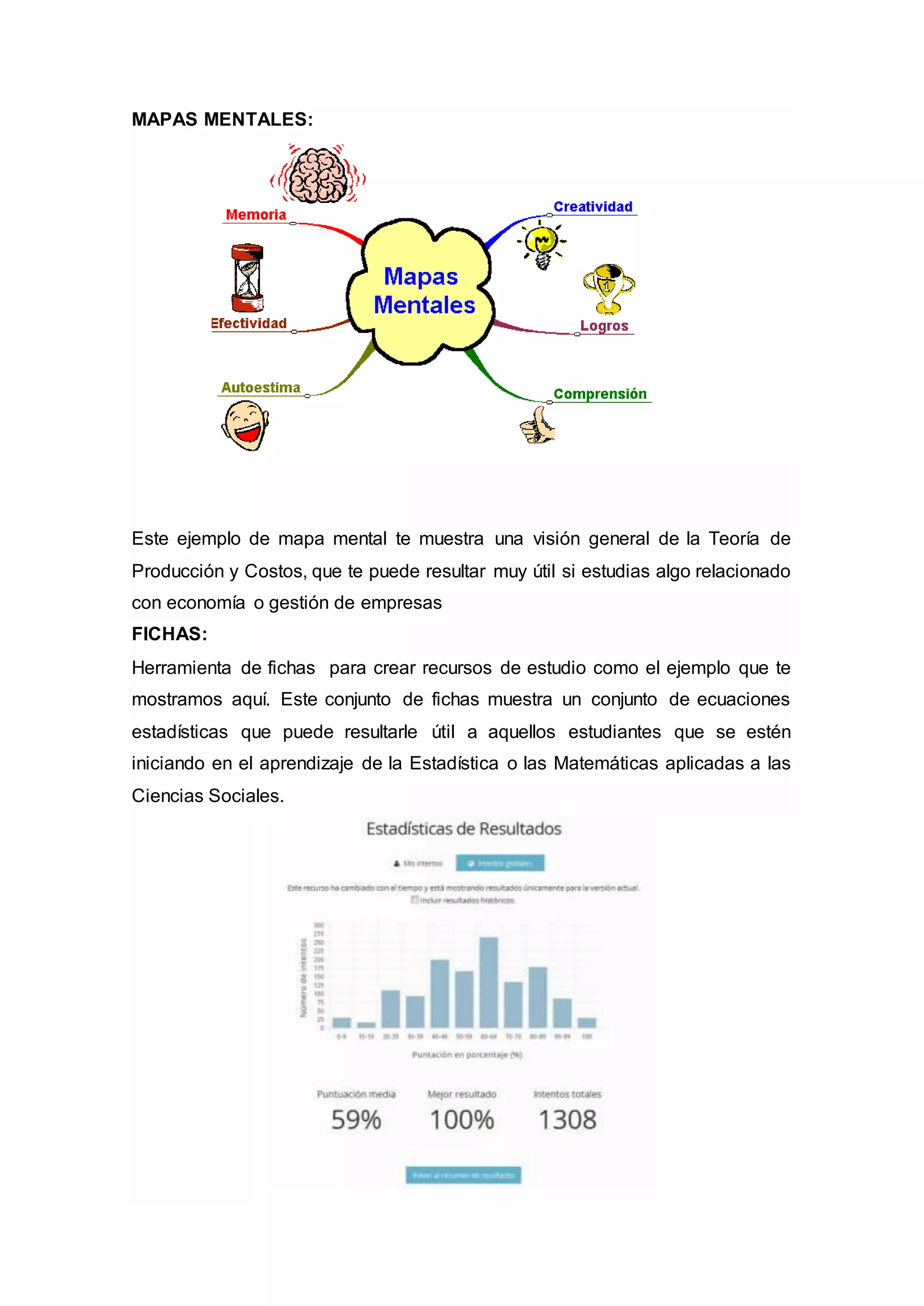 MAPAS MENTALES:
Este ejemplo de mapa mental te muestra una visión general de la Teoría de
Producción y Costos, que te puede resultar muy útil si estudias algo relacionado
con economía o gestión de empresas
FICHAS:
Herramienta de fichas para crear recursos de estudio como el ejemplo que te
mostramos aquí. Este conjunto de fichas muestra un conjunto de ecuaciones
estadísticas que puede resultarle útil a aquellos estudiantes que se estén
iniciando en el aprendizaje de la Estadística o las Matemáticas aplicadas a las
Ciencias Sociales.
 
