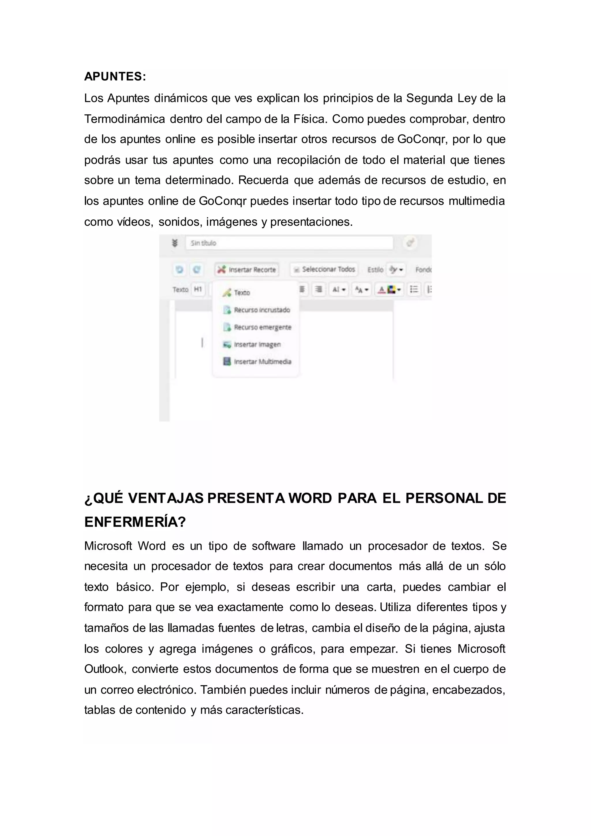 APUNTES:
Los Apuntes dinámicos que ves explican los principios de la Segunda Ley de la
Termodinámica dentro del campo de la Física. Como puedes comprobar, dentro
de los apuntes online es posible insertar otros recursos de GoConqr, por lo que
podrás usar tus apuntes como una recopilación de todo el material que tienes
sobre un tema determinado. Recuerda que además de recursos de estudio, en
los apuntes online de GoConqr puedes insertar todo tipo de recursos multimedia
como vídeos, sonidos, imágenes y presentaciones.
¿QUÉ VENTAJAS PRESENTA WORD PARA EL PERSONAL DE
ENFERMERÍA?
Microsoft Word es un tipo de software llamado un procesador de textos. Se
necesita un procesador de textos para crear documentos más allá de un sólo
texto básico. Por ejemplo, si deseas escribir una carta, puedes cambiar el
formato para que se vea exactamente como lo deseas. Utiliza diferentes tipos y
tamaños de las llamadas fuentes de letras, cambia el diseño de la página, ajusta
los colores y agrega imágenes o gráficos, para empezar. Si tienes Microsoft
Outlook, convierte estos documentos de forma que se muestren en el cuerpo de
un correo electrónico. También puedes incluir números de página, encabezados,
tablas de contenido y más características.
 