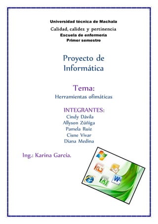 Universidad técnica de Machala
Calidad, calidez y pertinencia
Escuela de enfermería
Primer semestre
Proyecto de
Informática
Tema:
Herramientas ofimáticas
INTEGRANTES:
Cindy Dávila
Allyson Zúñiga
Pamela Ruiz
Cisne Vivar
Diana Medina
Ing.: Karina García.
 