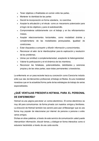  Tener objetivos o finalidades en común entre las partes.
 Mantener la identidad de las partes
 Decidir la incorporación en forma voluntaria, no coercitiva.
 Aceptar la articulación y el vínculo como un mecanismo potenciador para
el logro de los objetivos y para el autodesarrollo.
 Comprometerse solidariamente con el trabajo y en los reforzamientos
mutuos.
 Aceptar relacionamientos horizontales, como modalidad distinta y
complementaria de las modalidades jerarquizadas. Igualdad de
condiciones.
 Estar dispuestos a compartir y difundir información y conocimientos.
 Reconocer el valor de la interdisciplinar para la explicación y resolución
de los problemas.
 Unirse por similitud o complementariedad, aceptando la heterogeneidad.
 Valorar la participación y el rol dinámico de los miembros.
 Reconocer las fortalezas, potencialidades, debilidades y carencias
propias y de las otras partes, sean éstas permanentes o transitorias.
La enfermería en un paso reciente hacia su concreción como Ciencia ha incluido
entre sus vías de intercambio profesional, el trabajo en Redes. Es una modalidad
novedosa que en la actualidad forma parte de las estrategias de trabajo de varias
especialidades.
¿QUÉ VENTAJAS PRESENTA HOTMAIL PARA EL PERSONAL
DE ENFERMERÍA?
Hotmail es una página para tener un correo electrónico. El correo electrónico es
muy útil para comunicarnos de forma privada con nuestros amigos y familiares.
La dirección de Hotmail también nos servirá para usar el Messenger que es una
forma muy popular de relacionarse por internet de persona a persona o entre
varios amigos.
Dichas en otras palabras, a través de este servicio de comunicación usted puede
intercambiar información, discutir temas, y dialogar en forma interactiva como si
estuviera haciéndolo a través de una carta escrita
 