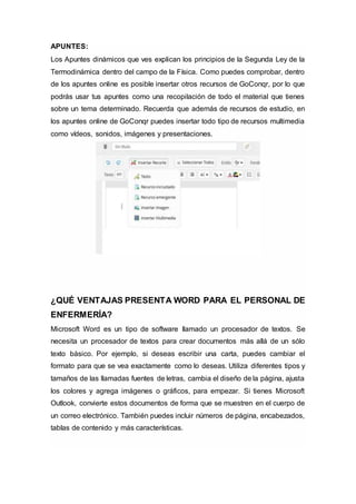 APUNTES:
Los Apuntes dinámicos que ves explican los principios de la Segunda Ley de la
Termodinámica dentro del campo de la Física. Como puedes comprobar, dentro
de los apuntes online es posible insertar otros recursos de GoConqr, por lo que
podrás usar tus apuntes como una recopilación de todo el material que tienes
sobre un tema determinado. Recuerda que además de recursos de estudio, en
los apuntes online de GoConqr puedes insertar todo tipo de recursos multimedia
como vídeos, sonidos, imágenes y presentaciones.
¿QUÉ VENTAJAS PRESENTA WORD PARA EL PERSONAL DE
ENFERMERÍA?
Microsoft Word es un tipo de software llamado un procesador de textos. Se
necesita un procesador de textos para crear documentos más allá de un sólo
texto básico. Por ejemplo, si deseas escribir una carta, puedes cambiar el
formato para que se vea exactamente como lo deseas. Utiliza diferentes tipos y
tamaños de las llamadas fuentes de letras, cambia el diseño de la página, ajusta
los colores y agrega imágenes o gráficos, para empezar. Si tienes Microsoft
Outlook, convierte estos documentos de forma que se muestren en el cuerpo de
un correo electrónico. También puedes incluir números de página, encabezados,
tablas de contenido y más características.
 