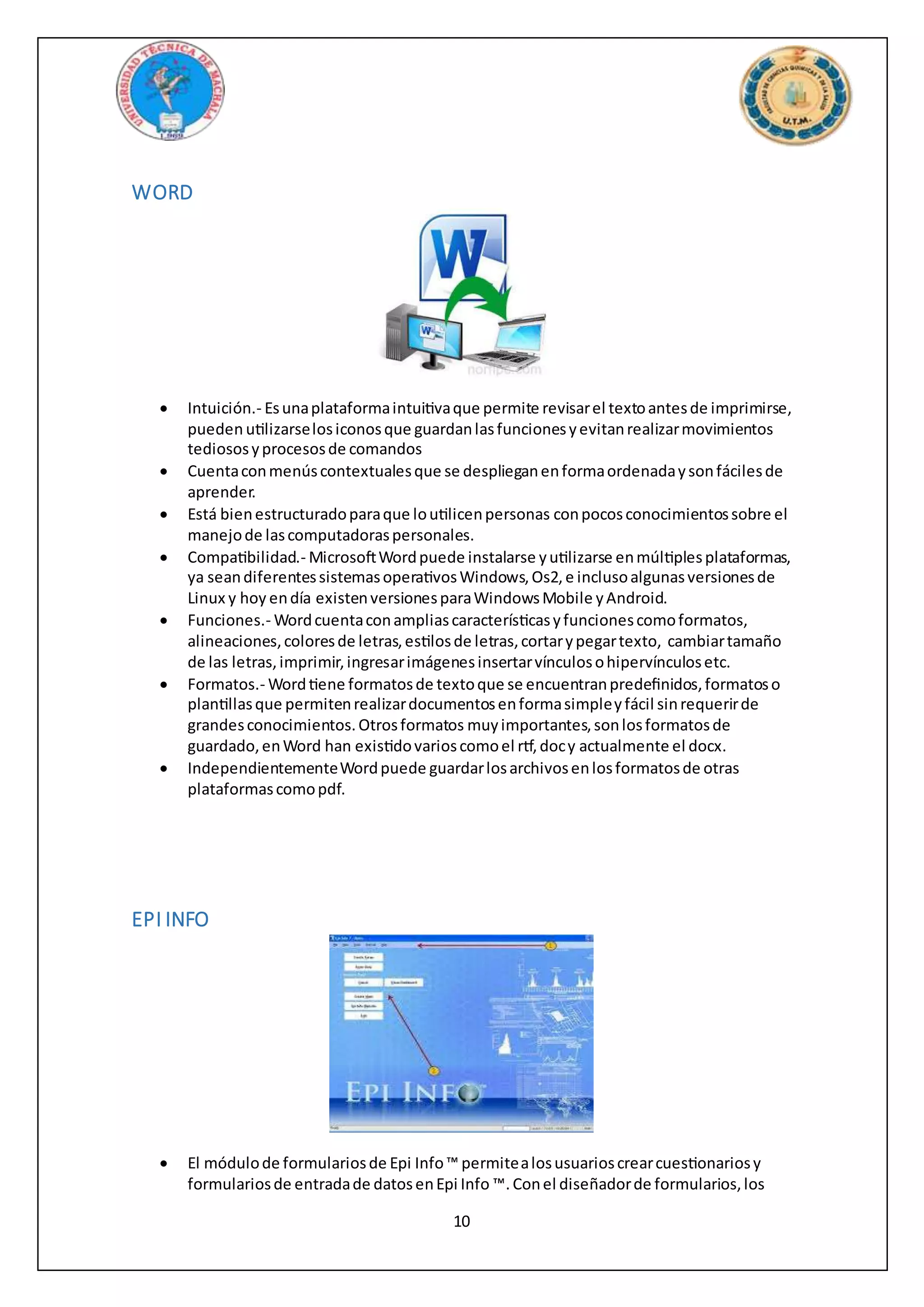 10
WORD
 Intuición.- Esunaplataformaintuitivaque permite revisarel textoantesde imprimirse,
pueden utilizarselosiconosque guardanlasfuncionesyevitanrealizarmovimientos
tediososyprocesosde comandos
 Cuentaconmenúscontextualesque se desplieganenformaordenadaysonfácilesde
aprender.
 Está bienestructuradoparaque loutilicenpersonas conpocosconocimientossobre el
manejode lascomputadoraspersonales.
 Compatibilidad.- MicrosoftWordpuede instalarse yutilizarse enmúltiplesplataformas,
ya seandiferentessistemasoperativosWindows,Os2,e inclusoalgunasversionesde
Linux y hoy endía existenversionesparaWindowsMobile yAndroid.
 Funciones.- Wordcuentaconampliascaracterísticasyfuncionescomoformatos,
alineaciones,coloresde letras,estilosde letras,cortarypegartexto, cambiartamaño
de las letras,imprimir,ingresarimágenesinsertarvínculosohipervínculosetc.
 Formatos.- Wordtiene formatosde textoque se encuentranpredefinidos,formatoso
plantillasque permitenrealizardocumentosenformasimpleyfácil sinrequerirde
grandesconocimientos.Otrosformatos muyimportantes,sonlosformatosde
guardado,enWord han existidovarioscomoel rtf,docy actualmente el docx.
 IndependientementeWordpuede guardarlosarchivosenlosformatosde otras
plataformascomopdf.
EPI INFO
 El módulode formulariosde Epi Info™ permitealosusuarioscrearcuestionariosy
formulariosde entradade datosenEpi Info ™. Conel diseñadorde formularios,los
 