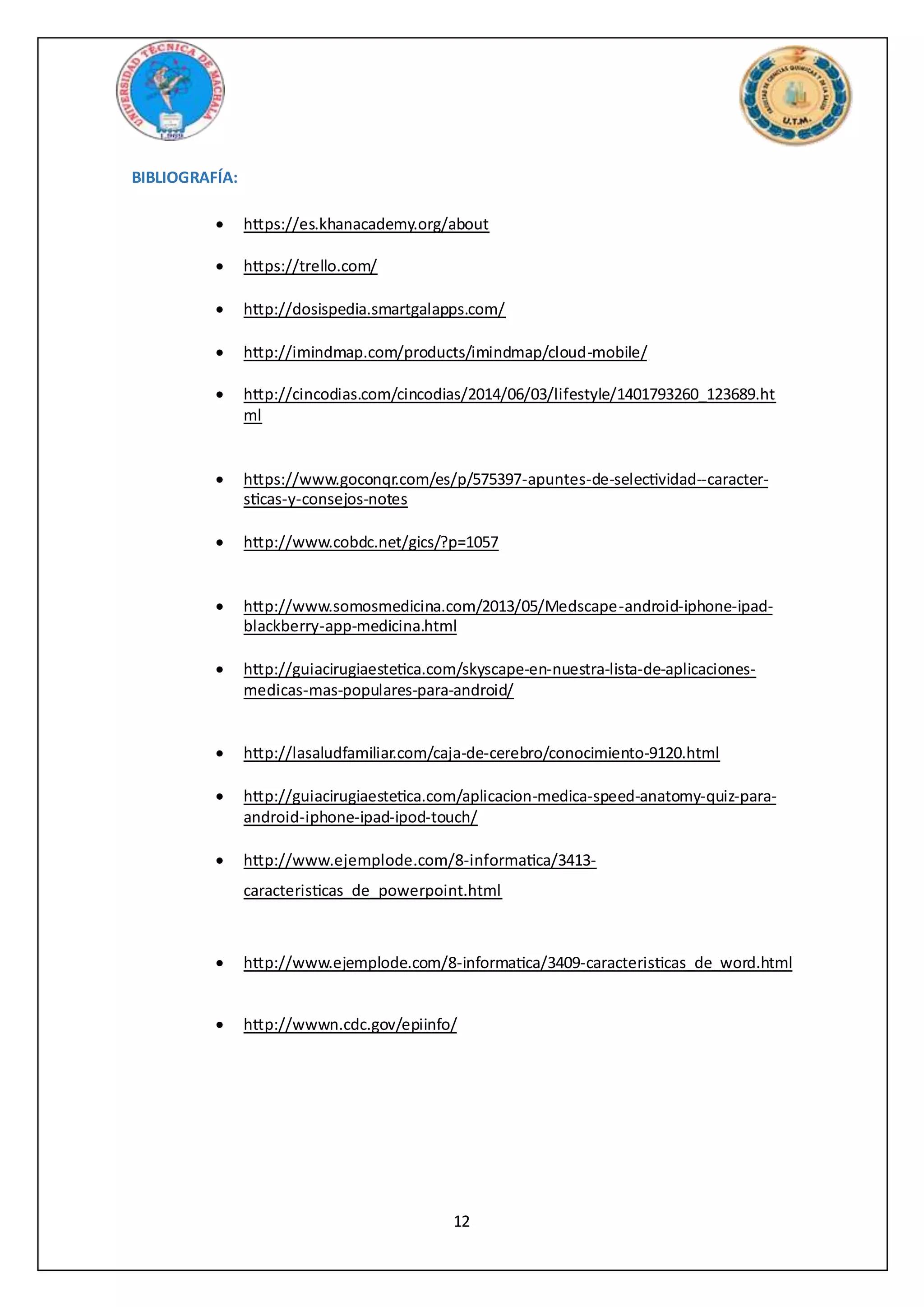 12
BIBLIOGRAFÍA:
 https://es.khanacademy.org/about
 https://trello.com/
 http://dosispedia.smartgalapps.com/
 http://imindmap.com/products/imindmap/cloud-mobile/
 http://cincodias.com/cincodias/2014/06/03/lifestyle/1401793260_123689.ht
ml
 https://www.goconqr.com/es/p/575397-apuntes-de-selectividad--caracter-
sticas-y-consejos-notes
 http://www.cobdc.net/gics/?p=1057
 http://www.somosmedicina.com/2013/05/Medscape-android-iphone-ipad-
blackberry-app-medicina.html
 http://guiacirugiaestetica.com/skyscape-en-nuestra-lista-de-aplicaciones-
medicas-mas-populares-para-android/
 http://lasaludfamiliar.com/caja-de-cerebro/conocimiento-9120.html
 http://guiacirugiaestetica.com/aplicacion-medica-speed-anatomy-quiz-para-
android-iphone-ipad-ipod-touch/
 http://www.ejemplode.com/8-informatica/3413-
caracteristicas_de_powerpoint.html
 http://www.ejemplode.com/8-informatica/3409-caracteristicas_de_word.html
 http://wwwn.cdc.gov/epiinfo/
 