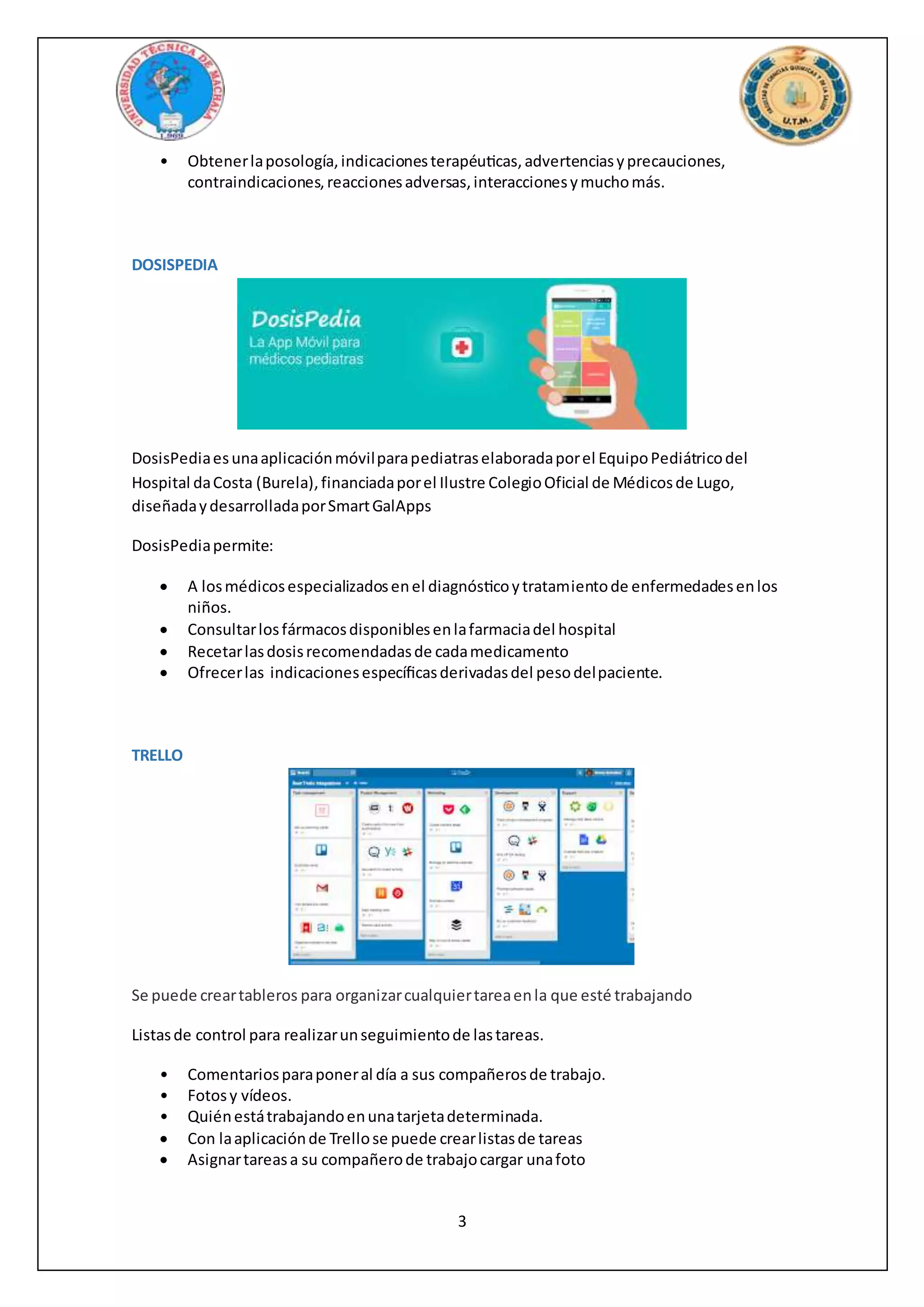 3
• Obtenerlaposología,indicacionesterapéuticas,advertenciasyprecauciones,
contraindicaciones,reaccionesadversas,interaccionesymuchomás.
DOSISPEDIA
DosisPediaesunaaplicaciónmóvilparapediatraselaboradaporel EquipoPediátricodel
Hospital daCosta (Burela),financiadaporel Ilustre ColegioOficial de Médicosde Lugo,
diseñadaydesarrolladaporSmartGalApps
DosisPediapermite:
 A losmédicosespecializadosenel diagnósticoytratamientode enfermedadesenlos
niños.
 Consultarlosfármacosdisponiblesenlafarmaciadel hospital
 Recetarlasdosisrecomendadasde cadamedicamento
 Ofrecerlas indicacionesespecíficasderivadasdel pesodelpaciente.
TRELLO
Se puede creartableros para organizarcualquiertareaenla que esté trabajando
Listasde control para realizarunseguimientode lastareas.
• Comentariosparaponeral día a sus compañerosde trabajo.
• Fotosy vídeos.
• Quiénestátrabajandoenunatarjetadeterminada.
 Con laaplicaciónde Trellose puede crearlistasde tareas
 Asignartareasa su compañerode trabajocargar unafoto
 