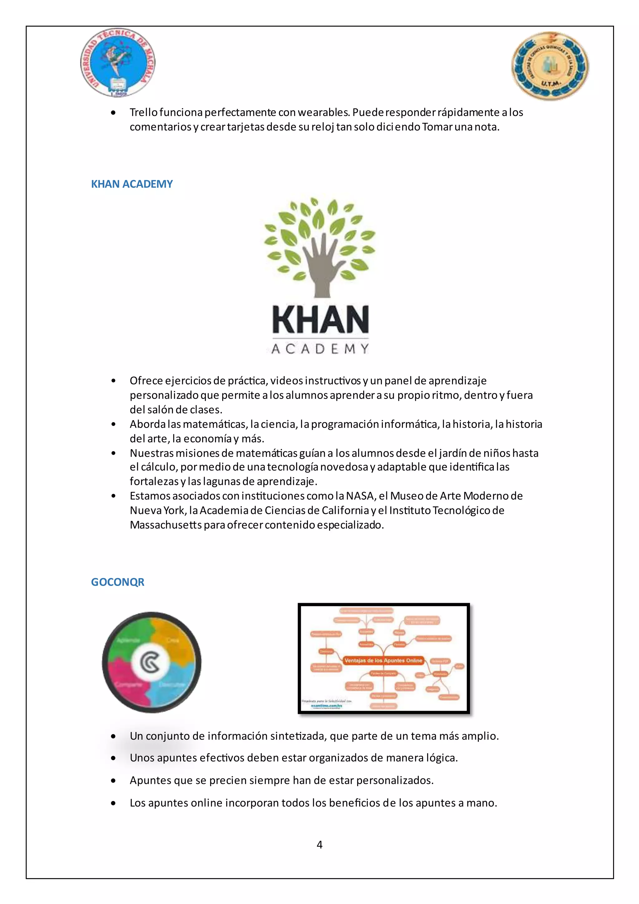 4
 Trellofuncionaperfectamente conwearables.Puederesponderrápidamente alos
comentariosycreartarjetasdesde sureloj tansolodiciendoTomarunanota.
KHAN ACADEMY
• Ofrece ejerciciosde práctica,videosinstructivosyunpanel de aprendizaje
personalizadoque permite alosalumnosaprenderasu propioritmo,dentroyfuera
del salónde clases.
• Abordalasmatemáticas,laciencia,laprogramacióninformática,lahistoria,lahistoria
del arte,la economíay más.
• Nuestrasmisionesde matemáticasguíana losalumnosdesde el jardínde niñoshasta
el cálculo,pormediode unatecnologíanovedosayadaptable que identificalas
fortalezasylaslagunasde aprendizaje.
• EstamosasociadosconinstitucionescomolaNASA,el Museode Arte Modernode
NuevaYork,laAcademiade Cienciasde Californiayel InstitutoTecnológicode
Massachusettsparaofrecercontenidoespecializado.
GOCONQR
 Un conjunto de información sintetizada, que parte de un tema más amplio.
 Unos apuntes efectivos deben estar organizados de manera lógica.
 Apuntes que se precien siempre han de estar personalizados.
 Los apuntes online incorporan todos los beneficios de los apuntes a mano.
 