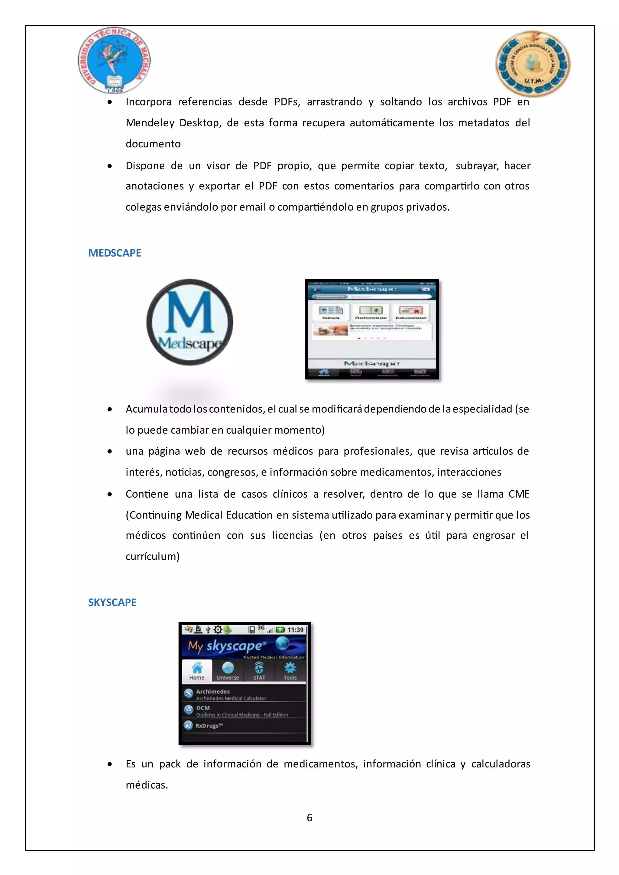 6
 Incorpora referencias desde PDFs, arrastrando y soltando los archivos PDF en
Mendeley Desktop, de esta forma recupera automáticamente los metadatos del
documento
 Dispone de un visor de PDF propio, que permite copiar texto, subrayar, hacer
anotaciones y exportar el PDF con estos comentarios para compartirlo con otros
colegas enviándolo por email o compartiéndolo en grupos privados.
MEDSCAPE
 Acumulatodoloscontenidos,el cual se modificarádependiendode laespecialidad (se
lo puede cambiar en cualquier momento)
 una página web de recursos médicos para profesionales, que revisa artículos de
interés, noticias, congresos, e información sobre medicamentos, interacciones
 Contiene una lista de casos clínicos a resolver, dentro de lo que se llama CME
(Continuing Medical Education en sistema utilizado para examinar y permitir que los
médicos continúen con sus licencias (en otros países es útil para engrosar el
currículum)
SKYSCAPE
 Es un pack de información de medicamentos, información clínica y calculadoras
médicas.
 