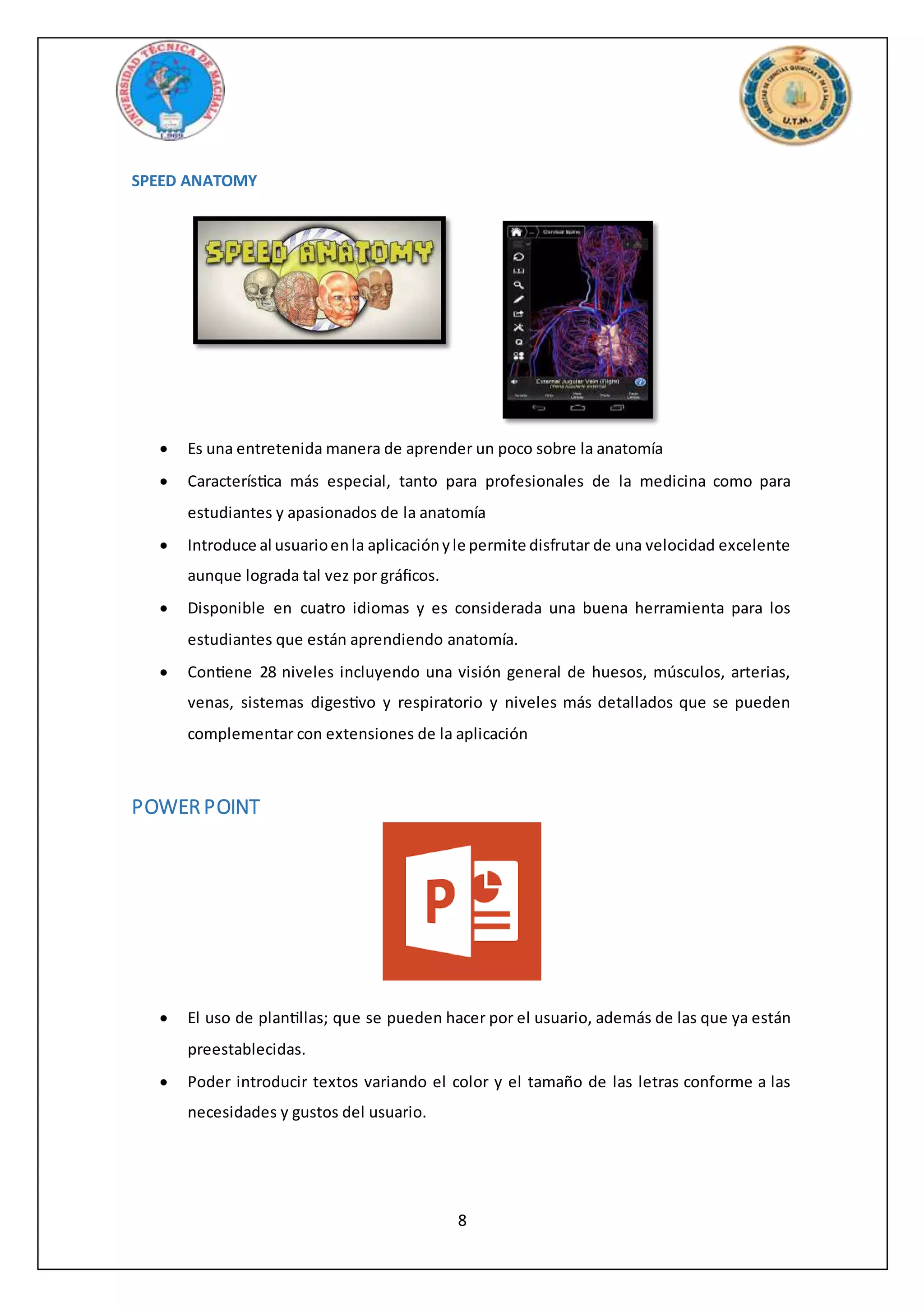 8
SPEED ANATOMY
 Es una entretenida manera de aprender un poco sobre la anatomía
 Característica más especial, tanto para profesionales de la medicina como para
estudiantes y apasionados de la anatomía
 Introduce al usuarioenla aplicaciónyle permite disfrutar de una velocidad excelente
aunque lograda tal vez por gráficos.
 Disponible en cuatro idiomas y es considerada una buena herramienta para los
estudiantes que están aprendiendo anatomía.
 Contiene 28 niveles incluyendo una visión general de huesos, músculos, arterias,
venas, sistemas digestivo y respiratorio y niveles más detallados que se pueden
complementar con extensiones de la aplicación
POWER POINT
 El uso de plantillas; que se pueden hacer por el usuario, además de las que ya están
preestablecidas.
 Poder introducir textos variando el color y el tamaño de las letras conforme a las
necesidades y gustos del usuario.
 