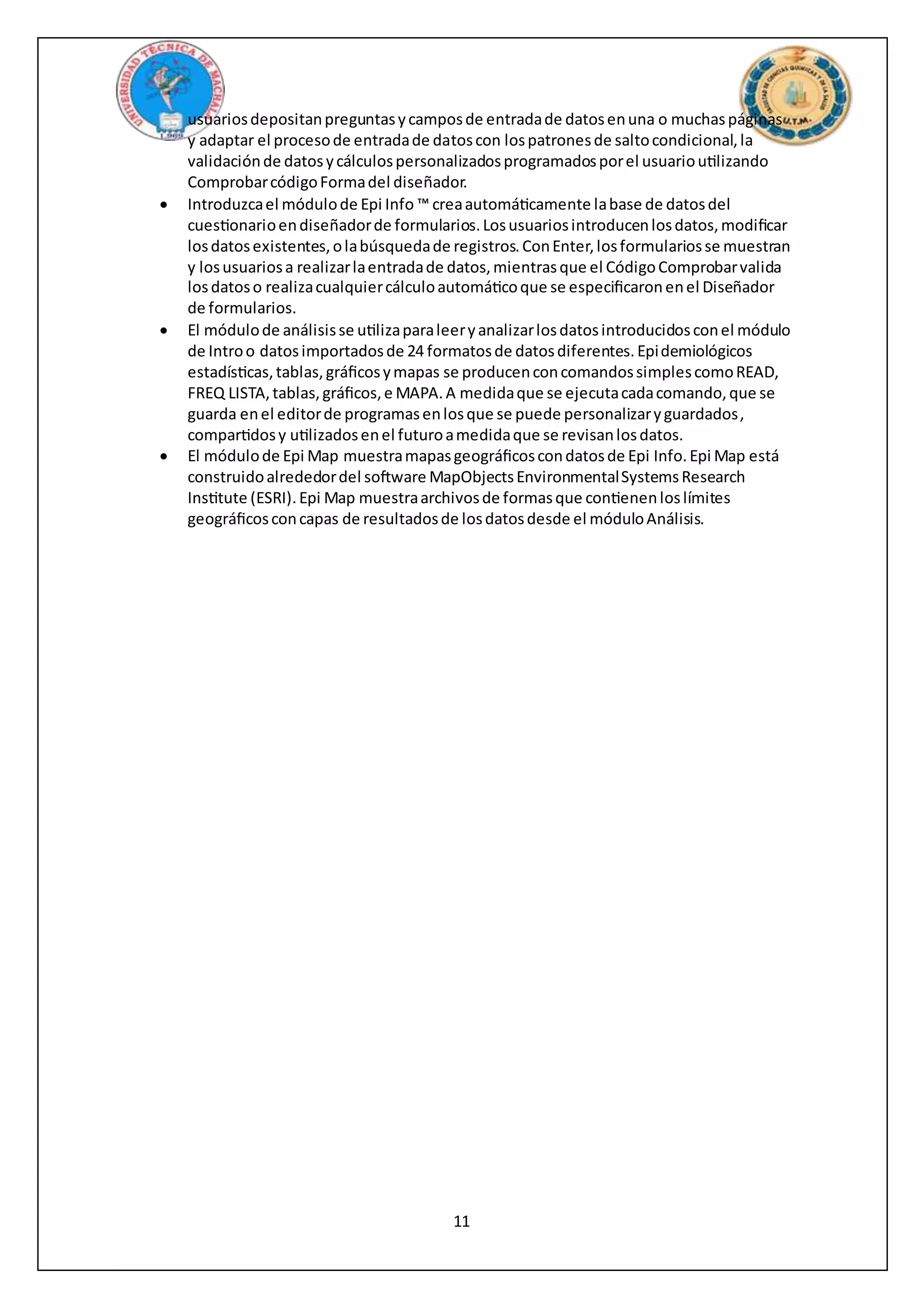 11
usuariosdepositanpreguntasycamposde entradade datosenuna o muchaspáginas
y adaptar el procesode entradade datoscon lospatronesde saltocondicional,la
validaciónde datosycálculospersonalizadosprogramadosporel usuarioutilizando
ComprobarcódigoFormadel diseñador.
 Introduzcael módulode Epi Info ™ creaautomáticamente labase de datosdel
cuestionarioendiseñadorde formularios.Losusuariosintroducenlosdatos,modificar
losdatosexistentes,olabúsquedade registros.ConEnter,losformulariosse muestran
y losusuariosa realizarlaentradade datos,mientrasque el CódigoComprobarvalida
losdatoso realizacualquiercálculoautomáticoque se especificaronenel Diseñador
de formularios.
 El módulode análisisse utilizaparaleeryanalizarlosdatosintroducidosconel módulo
de Introo datosimportadosde 24 formatosde datosdiferentes.Epidemiológicos
estadísticas,tablas,gráficosymapas se producenconcomandossimplescomoREAD,
FREQ LISTA,tablas,gráficos,e MAPA.A medidaque se ejecutacadacomando,que se
guarda enel editorde programasenlosque se puede personalizaryguardados,
compartidosy utilizadosenel futuroamedidaque se revisanlosdatos.
 El módulode Epi Map muestramapasgeográficoscondatosde Epi Info.Epi Map está
construidoalrededordel software MapObjectsEnvironmentalSystemsResearch
Institute (ESRI).Epi Map muestraarchivosde formasque contienenloslímites
geográficosconcapas de resultadosde losdatosdesde el móduloAnálisis.
 