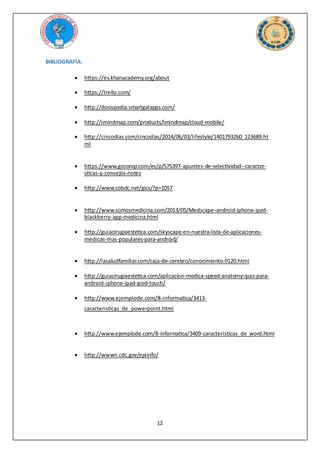 12
BIBLIOGRAFÍA:
 https://es.khanacademy.org/about
 https://trello.com/
 http://dosispedia.smartgalapps.com/
 http://imindmap.com/products/imindmap/cloud-mobile/
 http://cincodias.com/cincodias/2014/06/03/lifestyle/1401793260_123689.ht
ml
 https://www.goconqr.com/es/p/575397-apuntes-de-selectividad--caracter-
sticas-y-consejos-notes
 http://www.cobdc.net/gics/?p=1057
 http://www.somosmedicina.com/2013/05/Medscape-android-iphone-ipad-
blackberry-app-medicina.html
 http://guiacirugiaestetica.com/skyscape-en-nuestra-lista-de-aplicaciones-
medicas-mas-populares-para-android/
 http://lasaludfamiliar.com/caja-de-cerebro/conocimiento-9120.html
 http://guiacirugiaestetica.com/aplicacion-medica-speed-anatomy-quiz-para-
android-iphone-ipad-ipod-touch/
 http://www.ejemplode.com/8-informatica/3413-
caracteristicas_de_powerpoint.html
 http://www.ejemplode.com/8-informatica/3409-caracteristicas_de_word.html
 http://wwwn.cdc.gov/epiinfo/
 