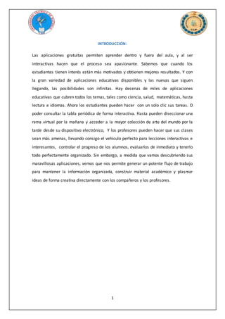 1
INTRODUCCIÓN:
Las aplicaciones gratuitas permiten aprender dentro y fuera del aula, y al ser
interactivas hacen que el proceso sea apasionante. Sabemos que cuando los
estudiantes tienen interés están más motivados y obtienen mejores resultados. Y con
la gran variedad de aplicaciones educativas disponibles y las nuevas que siguen
llegando, las posibilidades son infinitas. Hay decenas de miles de aplicaciones
educativas que cubren todos los temas, tales como ciencia, salud, matemáticas, hasta
lectura e idiomas. Ahora los estudiantes pueden hacer con un solo clic sus tareas. O
poder consultar la tabla periódica de forma interactiva. Hasta pueden diseccionar una
rama virtual por la mañana y acceder a la mayor colección de arte del mundo por la
tarde desde su dispositivo electrónico, Y los profesores pueden hacer que sus clases
sean más amenas, llevando consigo el vehículo perfecto para lecciones interactivas e
interesantes, controlar el progreso de los alumnos, evaluarlos de inmediato y tenerlo
todo perfectamente organizado. Sin embargo, a medida que vamos descubriendo sus
maravillosas aplicaciones, vemos que nos permite generar un potente flujo de trabajo
para mantener la información organizada, construir material académico y plasmar
ideas de forma creativa directamente con los compañeros y los profesores.
 