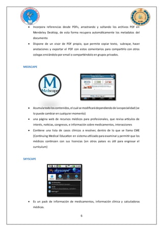 6
 Incorpora referencias desde PDFs, arrastrando y soltando los archivos PDF en
Mendeley Desktop, de esta forma recupera automáticamente los metadatos del
documento
 Dispone de un visor de PDF propio, que permite copiar texto, subrayar, hacer
anotaciones y exportar el PDF con estos comentarios para compartirlo con otros
colegas enviándolo por email o compartiéndolo en grupos privados.
MEDSCAPE
 Acumulatodoloscontenidos,el cual se modificarádependiendode laespecialidad (se
lo puede cambiar en cualquier momento)
 una página web de recursos médicos para profesionales, que revisa artículos de
interés, noticias, congresos, e información sobre medicamentos, interacciones
 Contiene una lista de casos clínicos a resolver, dentro de lo que se llama CME
(Continuing Medical Education en sistema utilizado para examinar y permitir que los
médicos continúen con sus licencias (en otros países es útil para engrosar el
currículum)
SKYSCAPE
 Es un pack de información de medicamentos, información clínica y calculadoras
médicas.
 