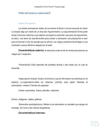 Integradora Tercer Parcial * Equipo Sugar
33
Taller de lecturay redacciónII
Textos Persuasivos
Los textos persuasivos tratan de convencer al lector o al que escucha de hacer
o comprar algo por medio de un discurso Argumentativo. La argumentación forma parte
de las funciones retóricas cuyo objetivo principal es presentar una serie de argumentos,
es decir, una serie de razonamientos para probar o demostrar una proposición o bien
para convencer a otro de aquello que se afirma o se niega y posteriormente llegar a una
conclusión acerca del tema elegido por el autor.
Características externa: la estructura externa de los textos persuasivos se
integra por 3 aspectos:
-Presentación: Esta depende del prototipo textual y del medio por el cual se
transmite.
-Organización textual: Alude a la forma en que la información se distribuye en el
espacio. La organización debe ser atractiva, colorida, para lograr interesar al
enunciatario, existen 2 formas de organizar:
Verbal: enunciados, frases, párrafos, columnas.
Icónica: Imágenes, tablas, gráficas.
-Elementos paralingüísticos: Refiere a los elementos no verbales que apoyan el
mensaje, así como a las marcas tipográficas.
Característicasinternas:
 