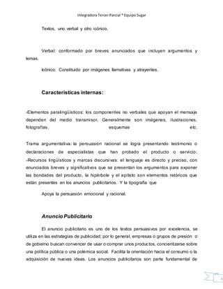 Integradora Tercer Parcial * Equipo Sugar
36
Textos, uno verbal y otro icónico.
Verbal: conformado por breves anunciados que incluyen argumentos y
lemas.
Icónico: Constituido por imágenes llamativas y atrayentes.
Características internas:
-Elementos paralingüísticos: los componentes no verbales que apoyan el mensaje
dependen del medio transmisor, Generalmente son imágenes, ilustraciones,
fotografías, esquemas etc.
Trama argumentativa: la persuasión racional se logra presentando testimonio o
declaraciones de especialistas que han probado el producto o servicio.
-Recursos lingüísticos y marcas discursivas: el lenguaje es directo y preciso, con
enunciados breves y significativos que se presentan los argumentos para exponer
las bondades del producto, la hipérbole y el epíteto son elementos retóricos que
están presentes en los anuncios publicitarios. Y la tipografía que
Apoya la persuasión emocional y racional.
Anuncio Publicitario
El anuncio publicitario es uno de los textos persuasivos por excelencia, se
utiliza en las estrategias de publicidad; por lo general, empresas o grupos de presión o
de gobierno buscan convencer de usar o comprar unos productos, concientizarse sobre
una política pública o una polémica social. Facilita la orientación hacia el consumo o la
adquisición de nuevas ideas. Los anuncios publicitarios son parte fundamental de
 
