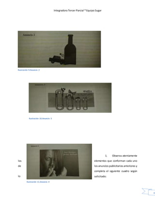 Integradora Tercer Parcial * Equipo Sugar
40
Ilustración 10.Anuncio 3
1. Observa atentamente
los elementos que conforman cada uno
de los anuncios publicitarios anteriores y
completa el siguiente cuadro según
lo solicitado:
Ilustración 9.Anuncio 2
Ilustración 11.Anuncio 4
 