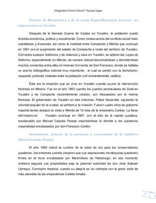 Integradora Tercer Parcial * Equipo Sugar
59
Historia de Mesoamérica y de la nueva EspañaMonarquía francesa: sus
repercusiones en Yucatán
Después de la llamada Guerra de Castas en Yucatán, la población quedó
dividida económica, política y socialmente. Como consecuencia del conflicto social hubo
cuartelazos y divisiones, así como la rivalidad entre Campeche y Mérida que concluyó
en 1861 con el surgimiento del estado de Campeche a costa del territorio de Yucatán.
Con estos sucesos históricos y de violencia y caos en Yucatán, se aplican las Leyes de
Reforma, especialmente en Mérida, de manera radical decomisándose y demoliéndose
muchos conventos entre ellos el inmenso Convento de San Francisco, donde se hallaba
un acervo bibliográfico colonial muy importante, el cual se perdió con la demolición,
causando profunda molestia entre la población civil eminentemente católica.
Ésta era la situación que se vivía en Yucatán cuando ocurre la intervención
francesa en México. Fue en el año 1863 cuando los puertos peninsulares de Sisal en
Yucatán y de Campeche (recientemente creado), son bloqueados por la marina
francesa. El gobernador de Yucatán en ese entonces, Felipe Navarrete, siguiendo la
voluntad popular de la ciudad, se adhiere a la invasión. Fueron cuatro años de gobierno
imperial donde destacó la visita a Mérida de 10 días de la emperatriz Carlota. La farsa
del imperio en Yucatán concluye en 1867, con el sitio de la capital yucateca,
encabezado por Manuel Cepeda Pereza imponiéndose la derrota a los yucatecos
imperialistas encabezados por don Francisco Cantón.
Antecedentes, invasión de la península y restauración de la repúblic a
(Manuel Cepeda Peraza)
El año 1865 marcó la cumbre de la edad de oro para los conservadores
yucatecos, fue entonces cuando creyeron que sus aspiraciones monárquicas quedarían
firmes en el trono encabezado por Maximiliano de Habsburgo, en ese momento
sintieron seguras sus propiedades bajo la paternal autoridad de don José Salazar
Llarreguí, Comisario Imperial, cuando su alegría se vio colmada con la grata visita de
más adorable de las emperatrices Carlota Amalia.
 
