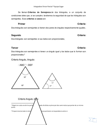 Integradora Tercer Parcial * Equipo Sugar
7
Se llaman Criterios de Semejanza de dos triángulos, a un conjunto de
condiciones tales que, si se cumplen, tendremos la seguridad de que los triángulos son
semejantes. Esos criterios o casos son:
Primer Criterio:
Dos triángulos son semejantes si tienen dos pares de ángulos respectivamente iguales.
Segundo Criterio:
Dos triángulos son semejantes si sus lados son proporcionales.
Tercer Criterio:
Dos triángulos son semejantes si tienen un ángulo igual y los lados que lo forman son
proporcionales.2
Criterio Angulo, Angulo:
Criterio Angulo, lado
2 Ángulo es cada una de las partes en que queda dividido un plano por dos semirrectas que parten de un mismo
punto.
2 Proporcional es todo lo relacionado con lascosasquetienen correspondencia entre sí.
50°
60°
 