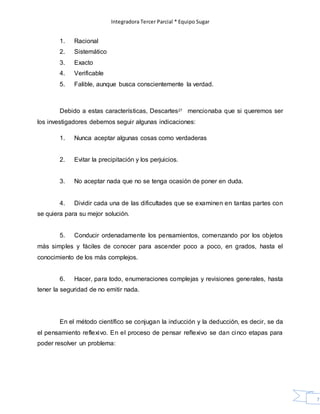 Integradora Tercer Parcial * Equipo Sugar
71
1. Racional
2. Sistemático
3. Exacto
4. Verificable
5. Falible, aunque busca conscientemente la verdad.
Debido a estas características, Descartes27 mencionaba que si queremos ser
los investigadores debemos seguir algunas indicaciones:
1. Nunca aceptar algunas cosas como verdaderas
2. Evitar la precipitación y los perjuicios.
3. No aceptar nada que no se tenga ocasión de poner en duda.
4. Dividir cada una de las dificultades que se examinen en tantas partes con
se quiera para su mejor solución.
5. Conducir ordenadamente los pensamientos, comenzando por los objetos
más simples y fáciles de conocer para ascender poco a poco, en grados, hasta el
conocimiento de los más complejos.
6. Hacer, para todo, enumeraciones complejas y revisiones generales, hasta
tener la seguridad de no emitir nada.
En el método científico se conjugan la inducción y la deducción, es decir, se da
el pensamiento reflexivo. En el proceso de pensar reflexivo se dan cinco etapas para
poder resolver un problema:
 