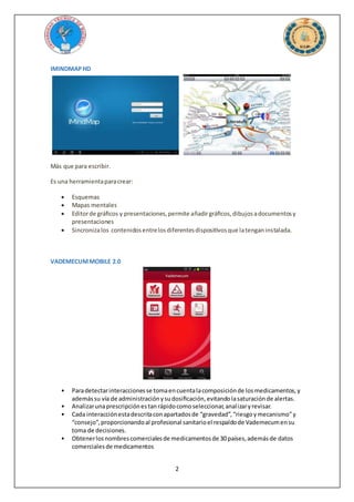2
IMINDMAPHD
Más que para escribir.
Es una herramientaparacrear:
 Esquemas
 Mapas mentales
 Editorde gráficos y presentaciones,permite añadirgráficos,dibujosadocumentosy
presentaciones
 Sincronizalos contenidosentrelosdiferentesdispositivosque latenganinstalada.
VADEMECUMMOBILE 2.0
• Paradetectarinteraccionesse tomaencuentalacomposiciónde losmedicamentos,y
ademássu vía de administraciónysudosificación,evitandolasaturaciónde alertas.
• Analizarunaprescripciónestanrápidocomoseleccionar,analizaryrevisar.
• Cada interacciónestadescritaconapartadosde “gravedad”,“riesgoymecanismo”y
“consejo”, proporcionandoal profesional sanitarioel respaldode Vademecumensu
toma de decisiones.
• Obtenerlosnombrescomercialesde medicamentosde 30 países,ademásde datos
comercialesde medicamentos
 
