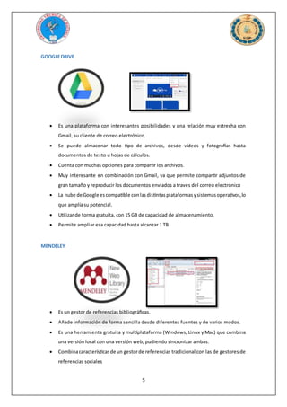 5
GOOGLEDRIVE
 Es una plataforma con interesantes posibilidades y una relación muy estrecha con
Gmail, su cliente de correo electrónico.
 Se puede almacenar todo tipo de archivos, desde vídeos y fotografías hasta
documentos de texto u hojas de cálculos.
 Cuenta con muchas opciones para compartir los archivos.
 Muy interesante en combinación con Gmail, ya que permite compartir adjuntos de
gran tamaño y reproducir los documentos enviados a través del correo electrónico
 La nube de Google escompatible conlasdistintasplataformasysistemasoperativos,lo
que amplía su potencial.
 Utilizar de forma gratuita, con 15 GB de capacidad de almacenamiento.
 Permite ampliar esa capacidad hasta alcanzar 1 TB
MENDELEY
 Es un gestor de referencias bibliográficas.
 Añade información de forma sencilla desde diferentes fuentes y de varios modos.
 Es una herramienta gratuita y multiplataforma (Windows, Linux y Mac) que combina
una versión local con una versión web, pudiendo sincronizar ambas.
 Combinacaracterísticasde un gestorde referencias tradicional con las de gestores de
referencias sociales
 