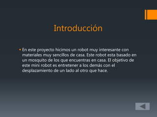 Introducción
 En este proyecto hicimos un robot muy interesante con
materiales muy sencillos de casa. Este robot esta basado en
un mosquito de los que encuentras en casa. El objetivo de
este mini robot es entretener a los demás con el
desplazamiento de un lado al otro que hace.
 