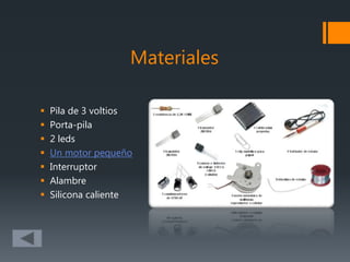Materiales
 Pila de 3 voltios
 Porta-pila
 2 leds
 Un motor pequeño
 Interruptor
 Alambre
 Silicona caliente
 