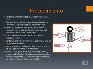 Procedimiento
 Ubicar el extremo negativo y positivo del porta-
pilas.
 Recortar las terminales negativas de los Leds y
soldarlas a la parte negativa del porta-pilas.
 Armar las patas del mosquito con alambre y
colocarlo con ayuda de silicona caliente en el
marco de plástico del porta-pilas.
 Colocar el motor en el centro de nuestro
mosquito robot.
 Soldar un extremo del motor al positivo, y otro al
negativo de los Leds.
 Juntar el positivo del porta-pilas con el positivo
de los Leds mediante al interruptor.
 Poner la pila en su sitio, activar el interruptor y
¡eso es todo! Podrás observar como tu pequeño
robot se desplaza y da pequeños giros en el piso,
tal y como haría un pequeño insecto.
 