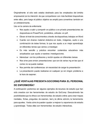 Originalmente el sitio web estaba destinado para los empleados del ámbito
empresarial con la intención de que compartieran con más facilidad diapositivas
entre ellos, pero luego el público objetivo se amplió para convertirse también en
un entretenimiento.
Uso en la carrera de enfermería:
 Nos ayuda a subir y compartir en público o en privado presentaciones de
diapositivas en PowerPoint, portafolios, artículos en pdf.
 Elevar el nivel de conocimientos a través de diapositivas, trabajos en Word
 Cuenta con diverso material didáctico en texto, imágenes, audio o una
combinación de éstas formas, lo que nos ayuda a un mejor aprendizaje
en diferentes temas que vamos a investigar.
 Es más sencillo y práctico encontrar contenidos educativos más
actualizados que ayuda a nuestras investigaciones.
 Interactuar con los profesores y recibir ayudas en diferentes tareas
 Nos sirve para enviar presentaciones que son de varias mg en las que el
correo no se puede realizar.
 Nos permite dar conferencias sin necesidad de cargar la presentación
 La presentación puede realizarse en cualquier pc sin ningún problema a
la hora de exponer.
¿QUÉ VENTAJAS PRESENTA GOCORNQ PARA EL PERSONAL
DE ENFERMERÍA?
A continuación podremos ver algunos ejemplos de recursos de estudio que han
sido creados con las herramientas de estudio de GoConqr. Descubriendo las
posibilidadesque te ofrece con herramientas de estudio online para crear mapas
mentales, fichas, preguntas de examen, test y la última adición, la herramienta
para apuntes. Verás cómo te pueden ayudar a mejorar tu experiencia de estudio
y aprendizaje. Todas ellas son herramientas de estudio interactivas.
 